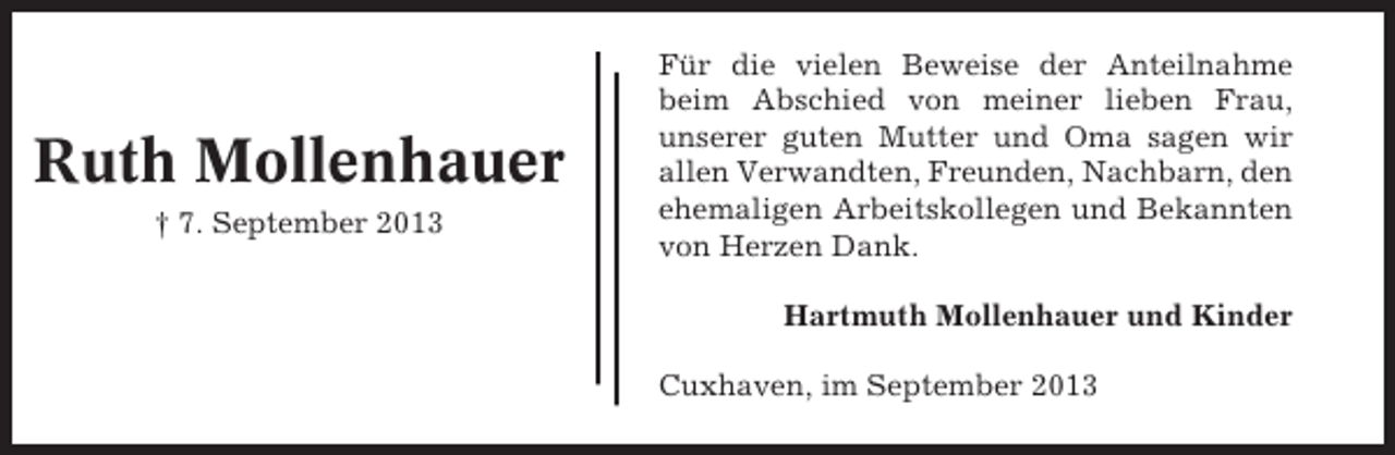 <p>Ruth Mollenhauer<br />† 7. September 2013</p><p>Für die vielen Beweise der Anteilnahme<br />beim Abschied von meiner lieben Frau,<br />unserer guten Mutter und Oma sagen wir<br />allen Verwandten, Freunden, Nachbarn, den<br />ehemaligen Arbeitskollegen und Bekannten<br />von Herzen Dank.<br />Hartmuth Mollenhauer und Kinder<br />Cuxhaven, im September 2013</p>