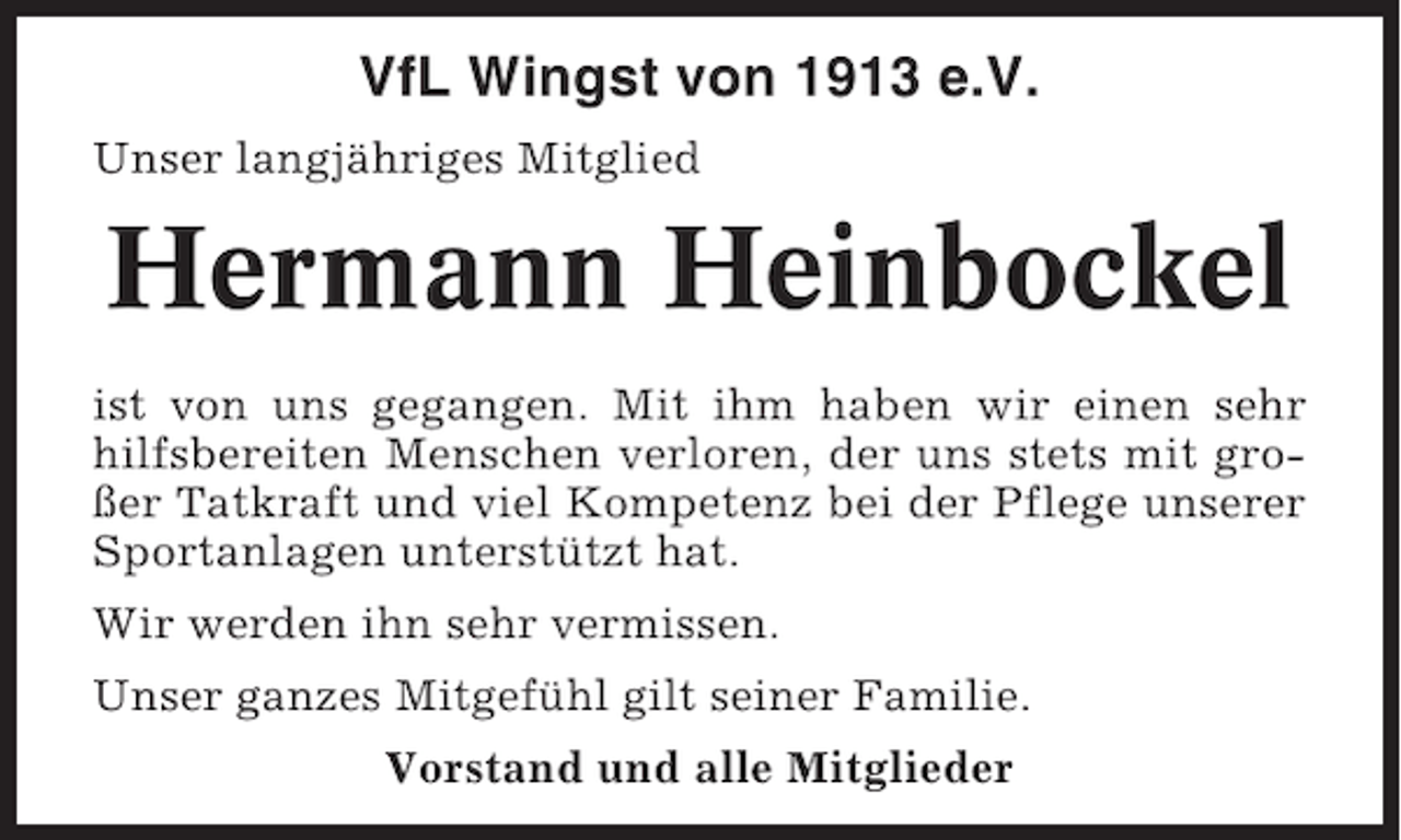 <p>VfL Wingst von 1913 e.V.<br />Unser langjähriges Mitglied</p><p>Hermann Heinbockel<br />ist von uns gegangen. Mit ihm haben wir einen sehr<br />hilfsbereiten Menschen verloren, der uns stets mit großer Tatkraft und viel Kompetenz bei der Pflege unserer<br />Sportanlagen unterstützt hat.<br />Wir werden ihn sehr vermissen.<br />Unser ganzes Mitgefühl gilt seiner Familie.<br />Vorstand und alle Mitglieder</p>