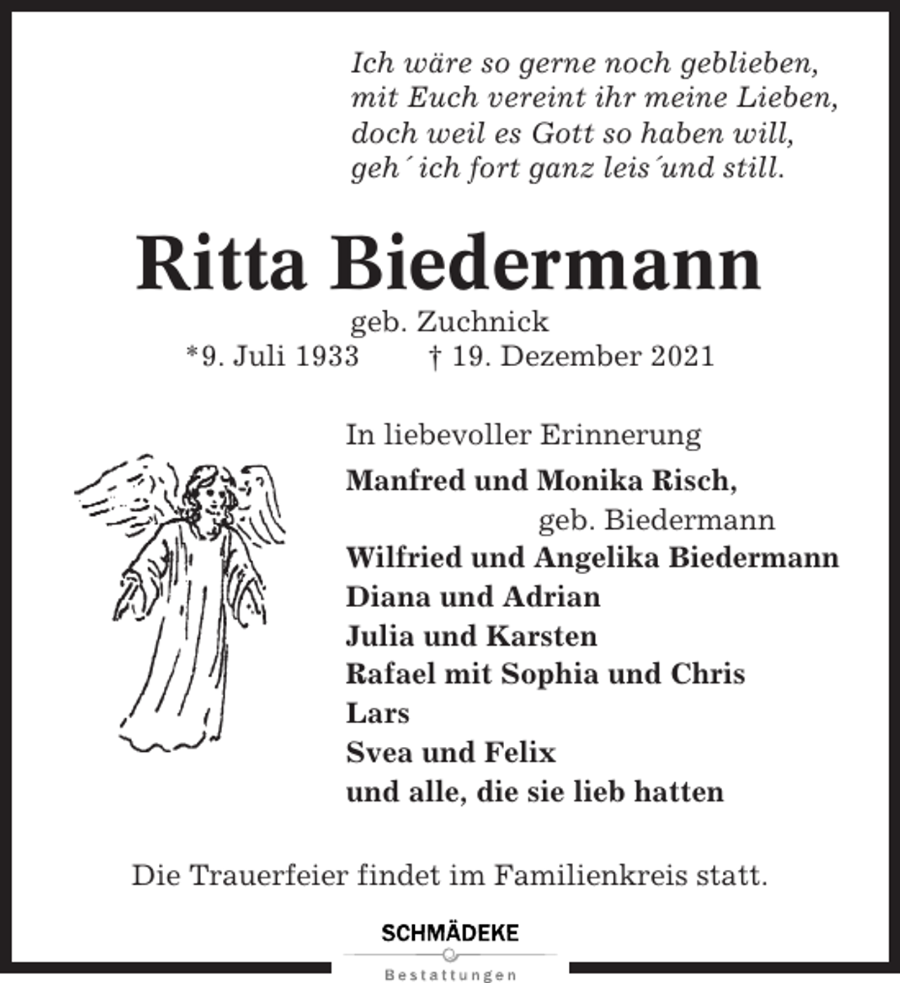 <p>Ich wäre so gerne noch geblieben,<br />mit Euch vereint ihr meine Lieben,<br />doch weil es Gott so haben will,<br />geh´ ich fort ganz leis´und still.</p><p>Ritta Biedermann<br />geb. Zuchnick<br />*9. Juli 1933<br />† 19. Dezember 2021<br />In liebevoller Erinnerung<br />Manfred und Monika Risch,<br />geb. Biedermann<br />Wilfried und Angelika Biedermann<br />Diana und Adrian<br />Julia und Karsten<br />Rafael mit Sophia und Chris<br />Lars<br />Svea und Felix<br />und alle, die sie lieb hatten<br />Die Trauerfeier findet im Familienkreis statt.</p>