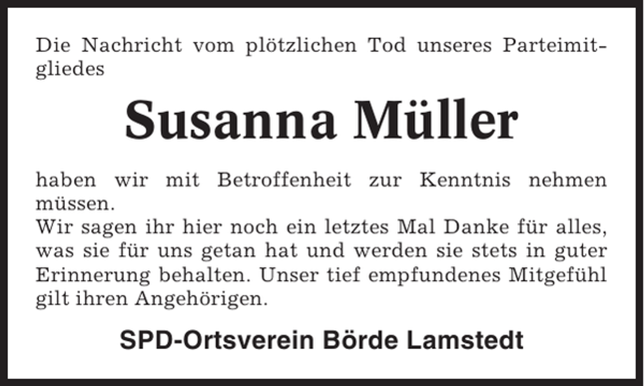 <p>Die Nachricht vom plötzlichen Tod unseres Parteimitgliedes</p><p>Susanna Müller<br />haben wir mit Betroffenheit zur Kenntnis nehmen<br />müssen.<br />Wir sagen ihr hier noch ein letztes Mal Danke für alles,<br />was sie für uns getan hat und werden sie stets in guter<br />Erinnerung behalten. Unser tief empfundenes Mitgefühl<br />gilt ihren Angehörigen.</p><p>SPD-Ortsverein Börde Lamstedt</p>