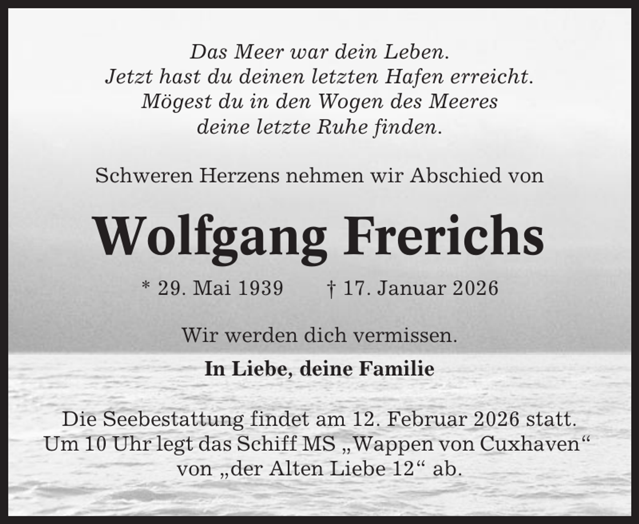 <p>Das Meer war dein Leben.<br />Jetzt hast du deinen letzten Hafen erreicht.<br />Mögest du in den Wogen des Meeres<br />deine letzte Ruhe finden.<br />Schweren Herzens nehmen wir Abschied von</p><p>Wolfgang Frerichs<br />* 29. Mai 1939</p><p>† 17. Januar 2026</p><p>Wir werden dich vermissen.<br />In Liebe, deine Familie<br />Die Seebestattung findet am 12. Februar 2026 statt.<br />Um 10 Uhr legt das Schiff MS „Wappen von Cuxhaven“<br />von „der Alten Liebe 12“ ab.</p>