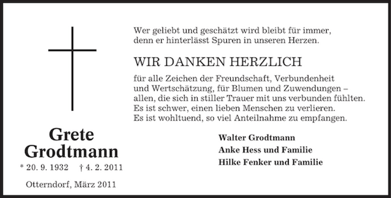 <p>Wer geliebt und geschätzt wird bleibt für immer, denn er hinterlässt Spuren in unseren Herzen.</p><p>WIR DANKEN HERZLICH<br />für alle Zeichen der Freundschaft, Verbundenheit und Wertschätzung, für Blumen und Zuwendungen – allen, die sich in stiller Trauer mit uns verbunden fühlten. Es ist schwer, einen lieben Menschen zu verlieren. Es ist wohltuend, so viel Anteilnahme zu empfangen.</p><p>Grete Grodtmann<br />* 20. 9. 1932 † 4. 2. 2011 Otterndorf, März 2011</p><p>Walter Grodtmann Anke Hess und Familie Hilke Fenker und Familie</p>