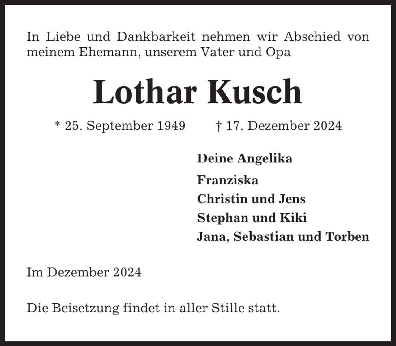 <p>In Liebe und Dankbarkeit nehmen wir Abschied von<br />meinem Ehemann, unserem Vater und Opa</p><p>Lothar Kusch<br />* 25. September 1949</p><p>† 17. Dezember 2024<br />Deine Angelika<br />Franziska<br />Christin und Jens<br />Stephan und Kiki<br />Jana, Sebastian und Torben</p><p>Im Dezember 2024<br />Die Beisetzung findet in aller Stille statt.</p>