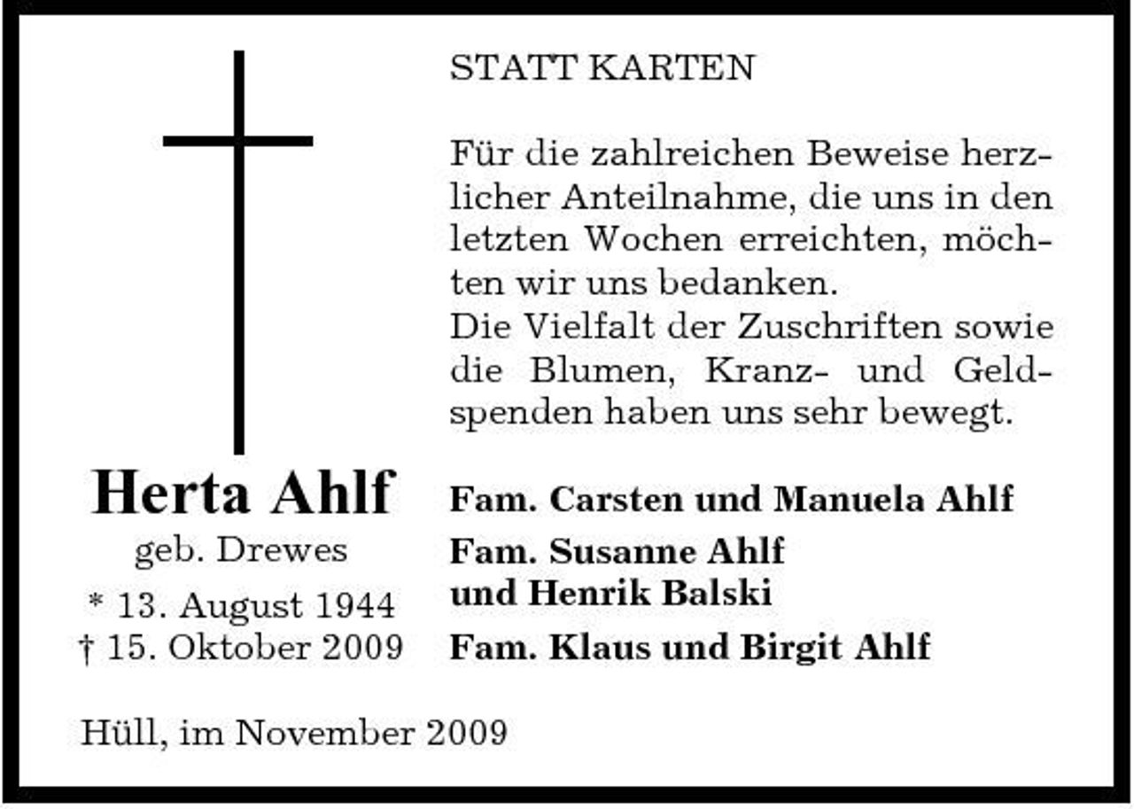 <p>STATT KARTEN Für die zahlreichen Beweise herzlicher Anteilnahme, die uns in den letzten Wochen erreichten, möchten wir uns bedanken. Die Vielfalt der Zuschriften sowie die Blumen, Kranz- und Geldspenden haben uns sehr bewegt.</p><p>Herta Ahlf<br />geb. Drewes * 13. August 1944 † 15. Oktober 2009</p><p>Fam. Carsten und Manuela Ahlf Fam. Susanne Ahlf und Henrik Balski Fam. Klaus und Birgit Ahlf</p><p>Hüll, im November 2009</p>