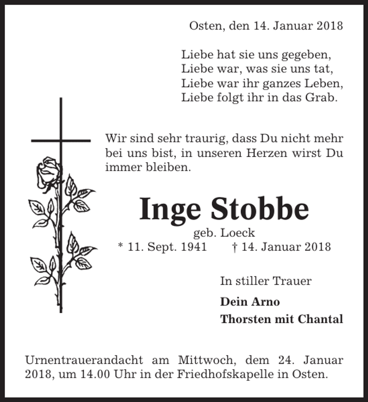 <p>Osten, den 14. Januar 2018<br />Liebe hat sie uns gegeben,<br />Liebe war, was sie uns tat,<br />Liebe war ihr ganzes Leben,<br />Liebe folgt ihr in das Grab.<br />Wir sind sehr traurig, dass Du nicht mehr<br />bei uns bist, in unseren Herzen wirst Du<br />immer bleiben.</p><p>Inge Stobbe<br />geb. Loeck<br />* 11. Sept. 1941<br />† 14. Januar 2018<br />In stiller Trauer<br />Dein Arno<br />Thorsten mit Chantal<br />Urnentrauerandacht am Mittwoch, dem 24. Januar<br />2018, um 14.00 Uhr in der Friedhofskapelle in Osten.</p>