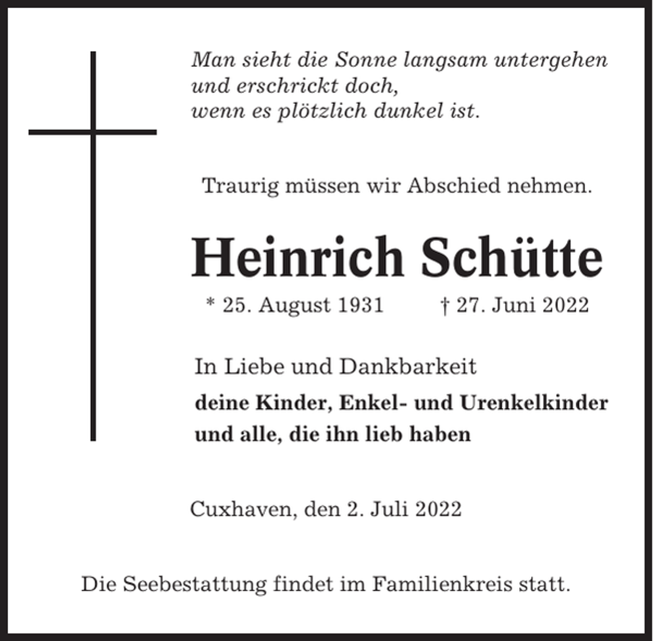 <p>Man sieht die Sonne langsam untergehen<br />und erschrickt doch,<br />wenn es plötzlich dunkel ist.</p><p>Traurig müssen wir Abschied nehmen.</p><p>Heinrich Schütte<br />* 25. August 1931</p><p>† 27. Juni 2022</p><p>In Liebe und Dankbarkeit<br />deine Kinder, Enkel- und Urenkelkinder<br />und alle, die ihn lieb haben</p><p>Cuxhaven, den 2. Juli 2022</p><p>Die Seebestattung findet im Familienkreis statt.</p>