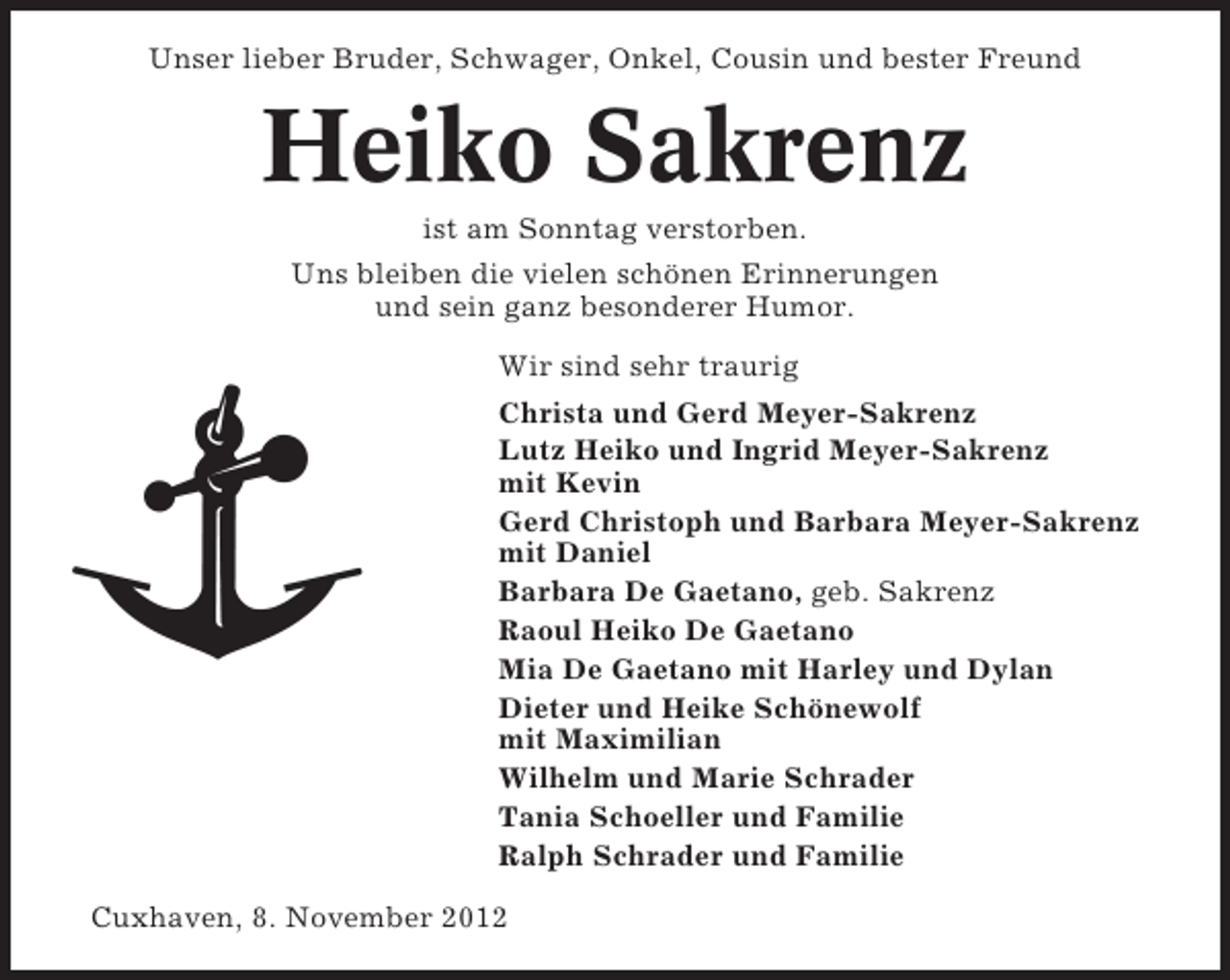<p>Unser lieber Bruder, Schwager, Onkel, Cousin und bester Freund</p><p>Heiko Sakrenz<br />ist am Sonntag verstorben.<br />Uns bleiben die vielen schönen Erinnerungen<br />und sein ganz besonderer Humor.<br />Wir sind sehr traurig<br />Christa und Gerd Meyer-Sakrenz<br />Lutz Heiko und Ingrid Meyer-Sakrenz<br />mit Kevin<br />Gerd Christoph und Barbara Meyer-Sakrenz<br />mit Daniel<br />Barbara De Gaetano, geb. Sakrenz<br />Raoul Heiko De Gaetano<br />Mia De Gaetano mit Harley und Dylan<br />Dieter und Heike Schönewolf<br />mit Maximilian<br />Wilhelm und Marie Schrader<br />Tania Schoeller und Familie<br />Ralph Schrader und Familie<br />Cuxhaven, 8. November 2012</p>