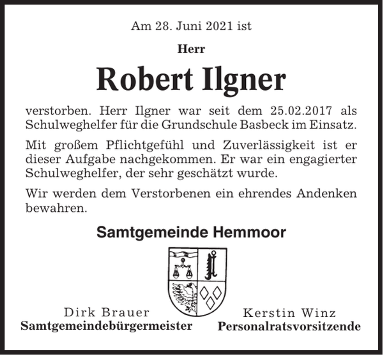 <p>Am 28. Juni 2021 ist<br />Herr</p><p>Robert Ilgner<br />verstorben. Herr Ilgner war seit dem 25.02.2017 als<br />Schulweghelfer für die Grundschule Basbeck im Einsatz.<br />Mit großem Pflichtgefühl und Zuverlässigkeit ist er<br />dieser Aufgabe nachgekommen. Er war ein engagierter<br />Schulweghelfer, der sehr geschätzt wurde.<br />Wir werden dem Verstorbenen ein ehrendes Andenken<br />bewahren.</p><p>Samtgemeinde Hemmoor</p><p>Dirk Brauer<br />Samtgemeindebürgermeister</p><p>Kerstin Winz<br />Personalratsvorsitzende</p>