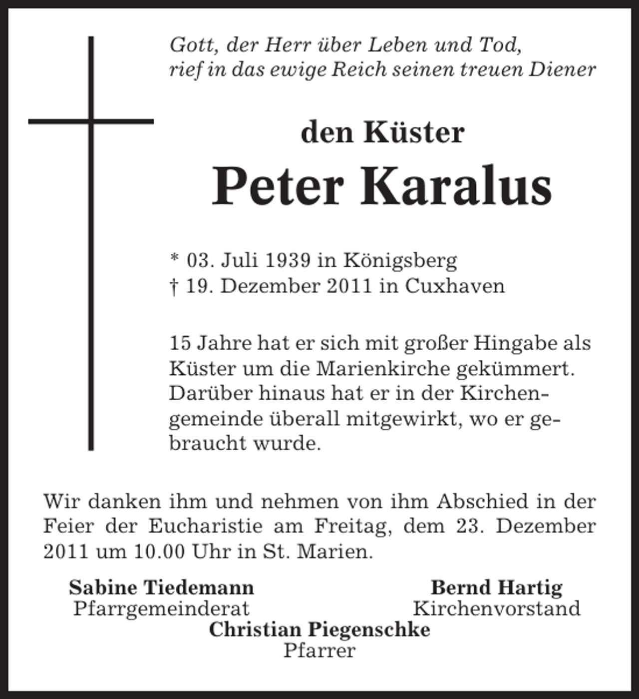 <p>Gott, der Herr über Leben und Tod,<br />rief in das ewige Reich seinen treuen Diener</p><p>den Küster</p><p>Peter Karalus<br />* 03. Juli 1939 in Königsberg<br />† 19. Dezember 2011 in Cuxhaven<br />15 Jahre hat er sich mit großer Hingabe als<br />Küster um die Marienkirche gekümmert.<br />Darüber hinaus hat er in der Kirchengemeinde überall mitgewirkt, wo er gebraucht wurde.<br />Wir danken ihm und nehmen von ihm Abschied in der<br />Feier der Eucharistie am Freitag, dem 23. Dezember<br />2011 um 10.00 Uhr in St. Marien.<br />Sabine Tiedemann<br />Bernd Hartig<br />Pfarrgemeinderat<br />Kirchenvorstand<br />Christian Piegenschke<br />Pfarrer</p>