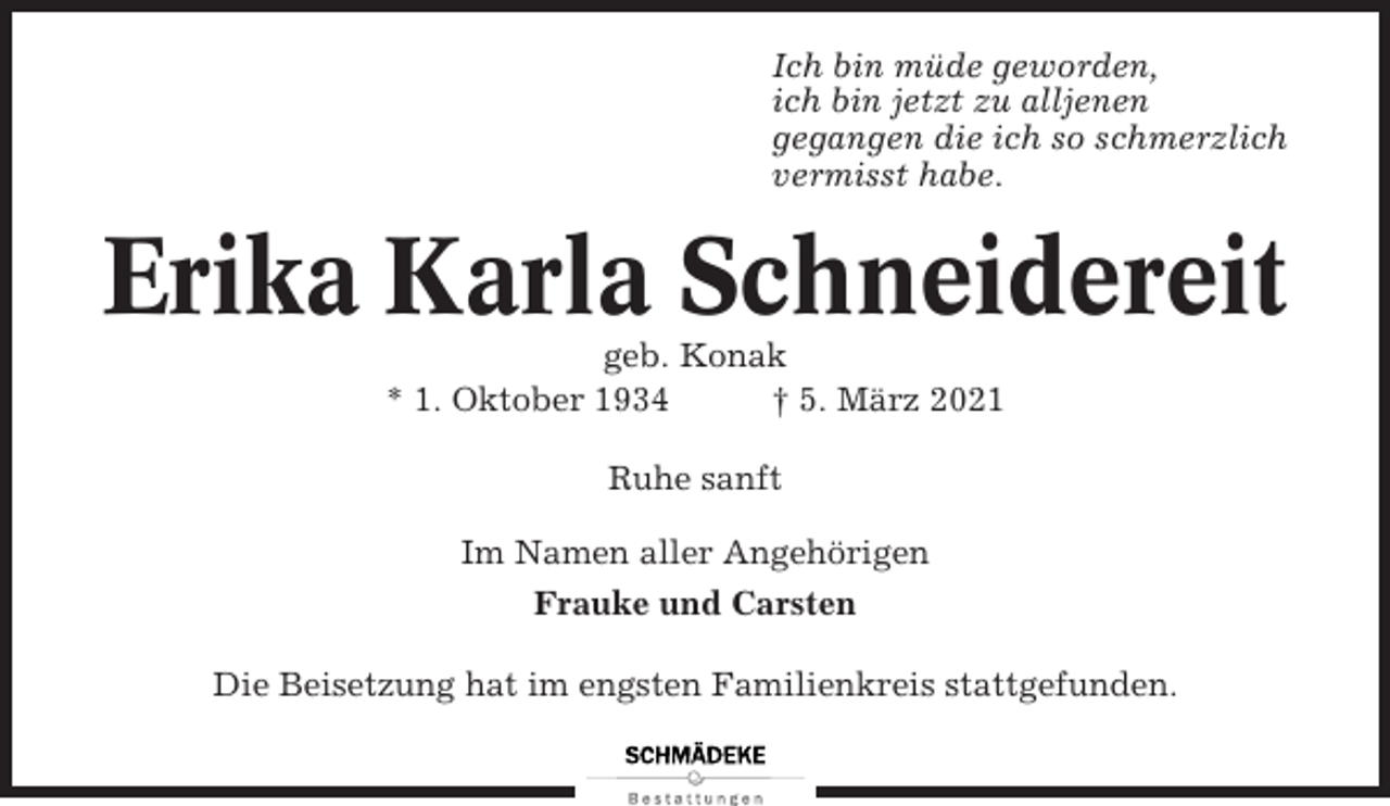 <p>Ich bin müde geworden,<br />ich bin jetzt zu alljenen<br />gegangen die ich so schmerzlich<br />vermisst habe.</p><p>Erika Karla Schneidereit<br />geb. Konak<br />* 1. Oktober 1934<br />† 5. März 2021<br />Ruhe sanft<br />Im Namen aller Angehörigen<br />Frauke und Carsten<br />Die Beisetzung hat im engsten Familienkreis stattgefunden.</p>