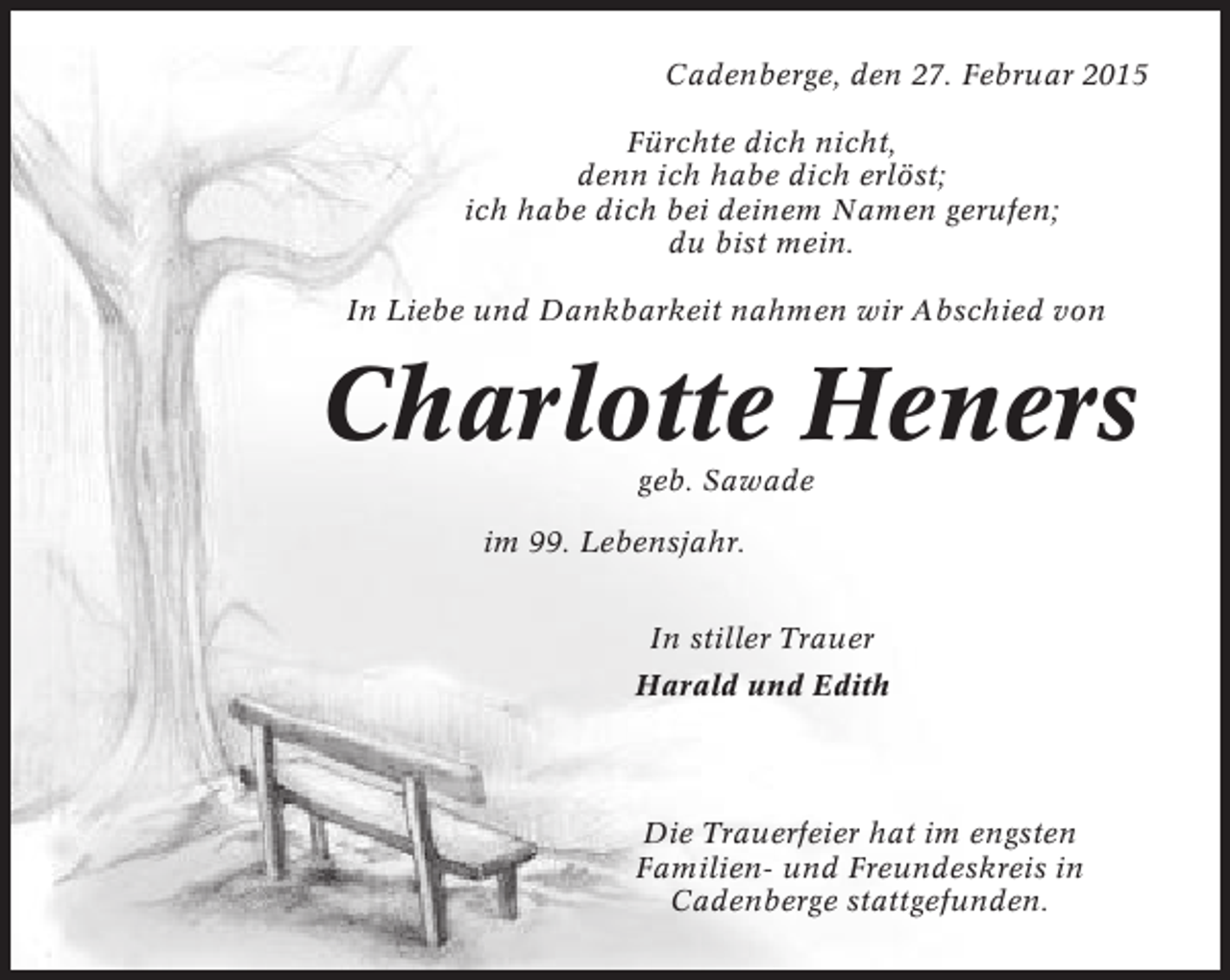 <p>Cadenberge, den 27. Februar 2015<br />Fürchte dich nicht,<br />denn ich habe dich erlöst;<br />ich habe dich bei deinem Namen gerufen;<br />du bist mein.<br />In Liebe und Dankbarkeit nahmen wir Abschied von</p><p>Charlotte Heners<br />geb. Sawade<br />im 99. Lebensjahr.<br />In stiller Trauer<br />Harald und Edith</p><p>Die Trauerfeier hat im engsten<br />Familien- und Freundeskreis in<br />Cadenberge stattgefunden.</p>
