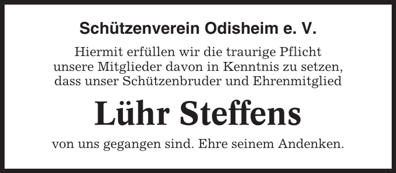 <p>Schützenverein Odisheim e. V.<br />Hiermit erfüllen wir die traurige Pflicht<br />unsere Mitglieder davon in Kenntnis zu setzen,<br />dass unser Schützenbruder und Ehrenmitglied</p><p>Lühr Steffens<br />von uns gegangen sind. Ehre seinem Andenken.</p>