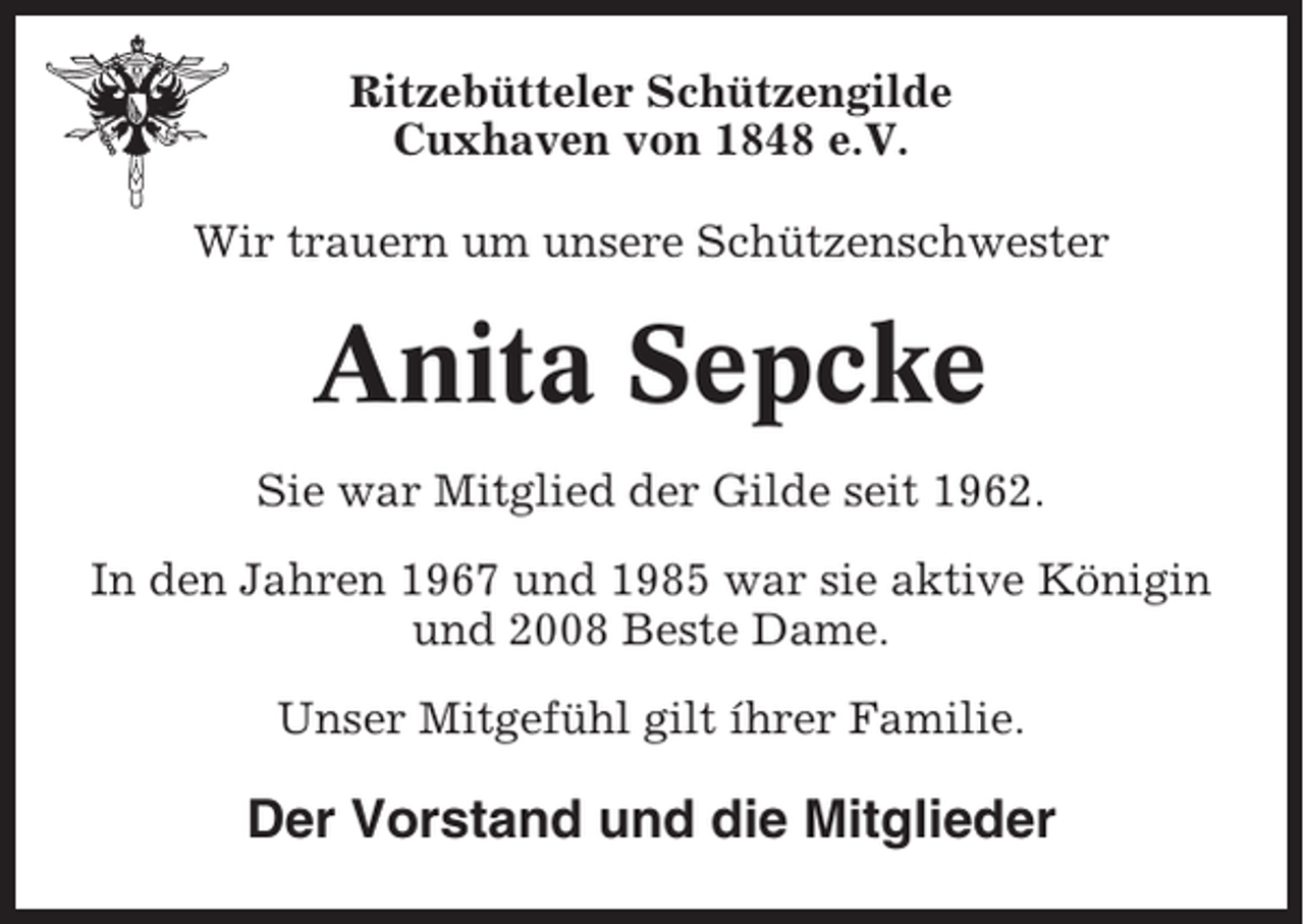 <p>Ritzebütteler Schützengilde<br />Cuxhaven von 1848 e.V.<br />Wir trauern um unsere Schützenschwester</p><p>Anita Sepcke<br />Sie war Mitglied der Gilde seit 1962.<br />In den Jahren 1967 und 1985 war sie aktive Königin<br />und 2008 Beste Dame.<br />Unser Mitgefühl gilt íhrer Familie.</p><p>Der Vorstand und die Mitglieder</p>