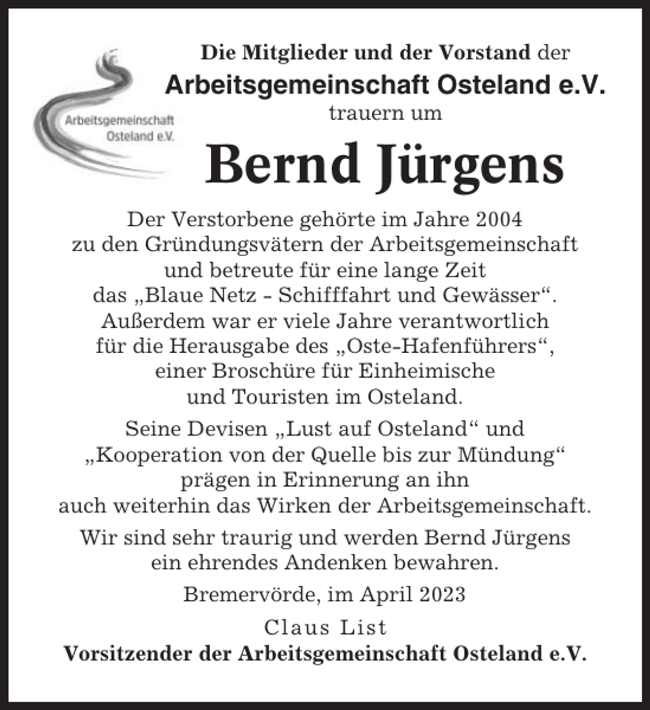 <p>Die Mitglieder und der Vorstand der</p><p>Arbeitsgemeinschaft Osteland e.V.<br />trauern um</p><p>Bernd Jürgens<br />Der Verstorbene gehörte im Jahre 2004<br />zu den Gründungsvätern der Arbeitsgemeinschaft<br />und betreute für eine lange Zeit<br />das „Blaue Netz - Schifffahrt und Gewässer“.<br />Außerdem war er viele Jahre verantwortlich<br />für die Herausgabe des „Oste-Hafenführers“,<br />einer Broschüre für Einheimische<br />und Touristen im Osteland.<br />Seine Devisen „Lust auf Osteland“ und<br />„Kooperation von der Quelle bis zur Mündung“<br />prägen in Erinnerung an ihn<br />auch weiterhin das Wirken der Arbeitsgemeinschaft.<br />Wir sind sehr traurig und werden Bernd Jürgens<br />ein ehrendes Andenken bewahren.<br />Bremervörde, im April 2023<br />Claus List<br />Vorsitzender der Arbeitsgemeinschaft Osteland e.V.</p>