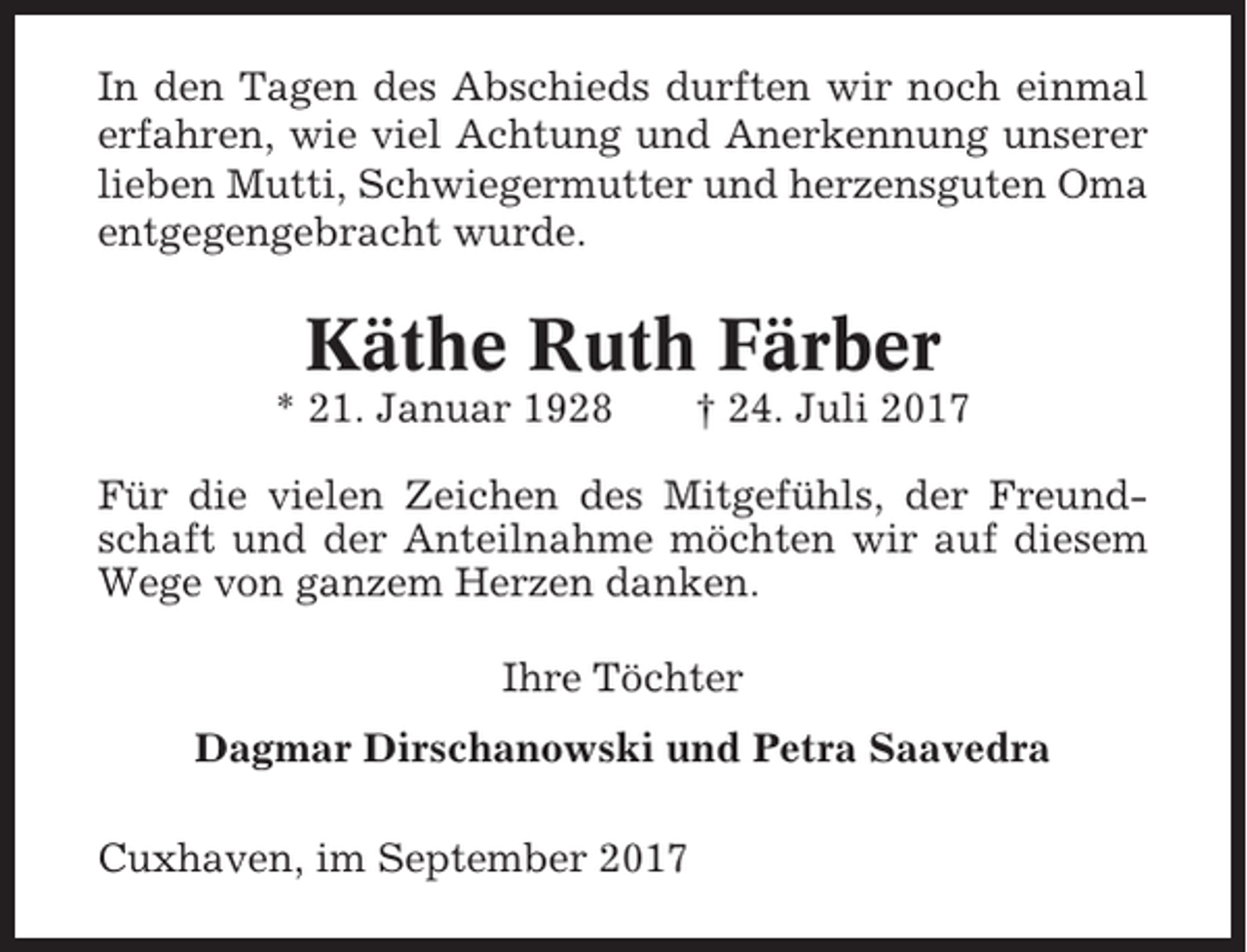 <p>In den Tagen des Abschieds durften wir noch einmal<br />erfahren, wie viel Achtung und Anerkennung unserer<br />lieben Mutti, Schwiegermutter und herzensguten Oma<br />entgegengebracht wurde.</p><p>Käthe Ruth Färber<br />* 21. Januar 1928</p><p>† 24. Juli 2017</p><p>Für die vielen Zeichen des Mitgefühls, der Freundschaft und der Anteilnahme möchten wir auf diesem<br />Wege von ganzem Herzen danken.<br />Ihre Töchter<br />Dagmar Dirschanowski und Petra Saavedra<br />Cuxhaven, im September 2017</p>