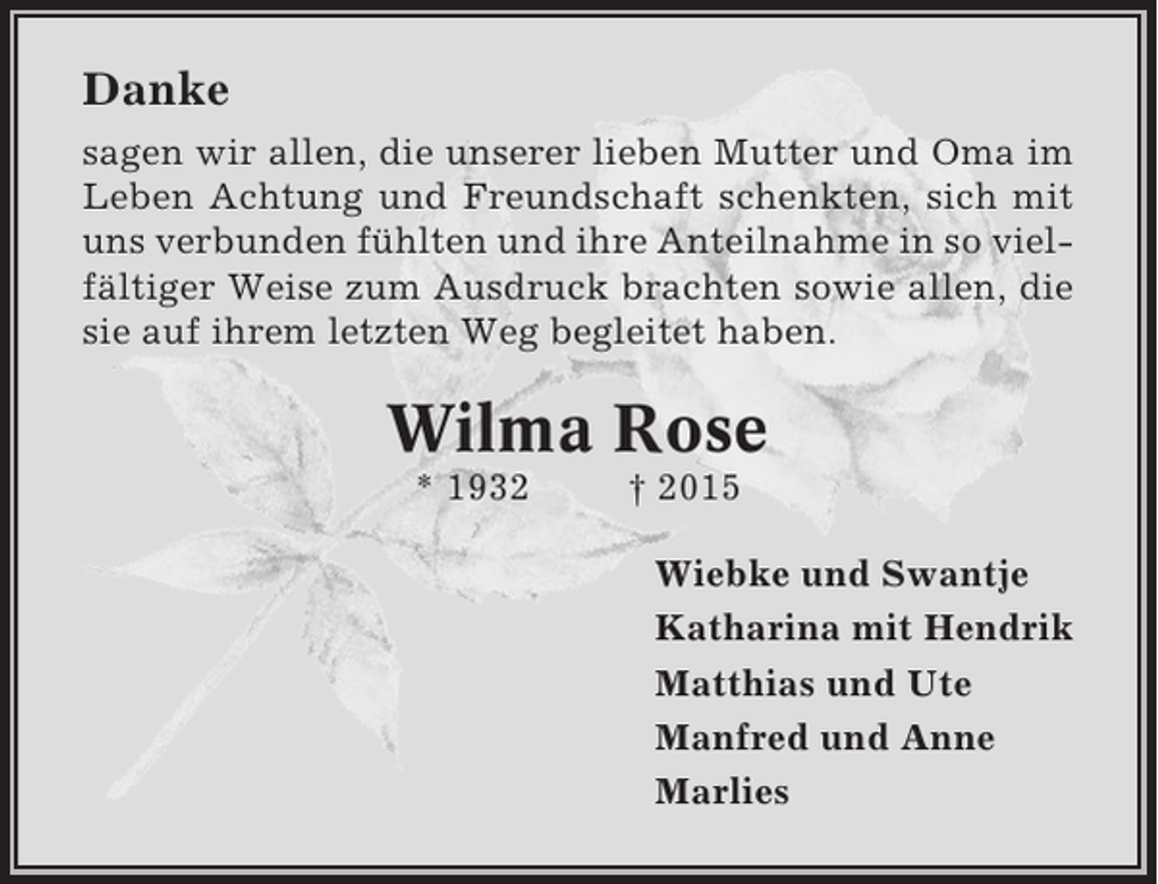 <p>Danke<br />sagen wir allen, die unserer lieben Mutter und Oma im<br />Leben Achtung und Freundschaft schenkten, sich mit<br />uns verbunden fühlten und ihre Anteilnahme in so vielfältiger Weise zum Ausdruck brachten sowie allen, die<br />sie auf ihrem letzten Weg begleitet haben.</p><p>Wilma Rose<br />* 1932</p><p>† 2015<br />Wiebke und Swantje<br />Katharina mit Hendrik<br />Matthias und Ute<br />Manfred und Anne<br />Marlies</p>