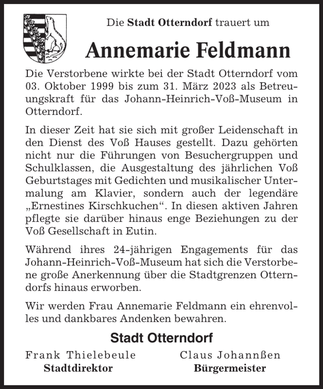 <p>Die Stadt Otterndorf trauert um</p><p>Annemarie Feldmann<br />Die Verstorbene wirkte bei der Stadt Otterndorf vom<br />03. Oktober 1999 bis zum 31. März 2023 als Betreuungskraft für das Johann-Heinrich-Voß-Museum in<br />Otterndorf.<br />In dieser Zeit hat sie sich mit großer Leidenschaft in<br />den Dienst des Voß Hauses gestellt. Dazu gehörten<br />nicht nur die Führungen von Besuchergruppen und<br />Schulklassen, die Ausgestaltung des jährlichen Voß<br />Geburtstages mit Gedichten und musikalischer Untermalung am Klavier, sondern auch der legendäre<br />„Ernestines Kirschkuchen“. In diesen aktiven Jahren<br />pflegte sie darüber hinaus enge Beziehungen zu der<br />Voß Gesellschaft in Eutin.<br />Während ihres 24-jährigen Engagements für das<br />Johann-Heinrich-Voß-Museum hat sich die Verstorbene große Anerkennung über die Stadtgrenzen Otterndorfs hinaus erworben.<br />Wir werden Frau Annemarie Feldmann ein ehrenvolles und dankbares Andenken bewahren.</p><p>Stadt Otterndorf<br />Frank Thielebeule<br />Stadtdirektor</p><p>Claus Johannßen<br />Bürgermeister</p>