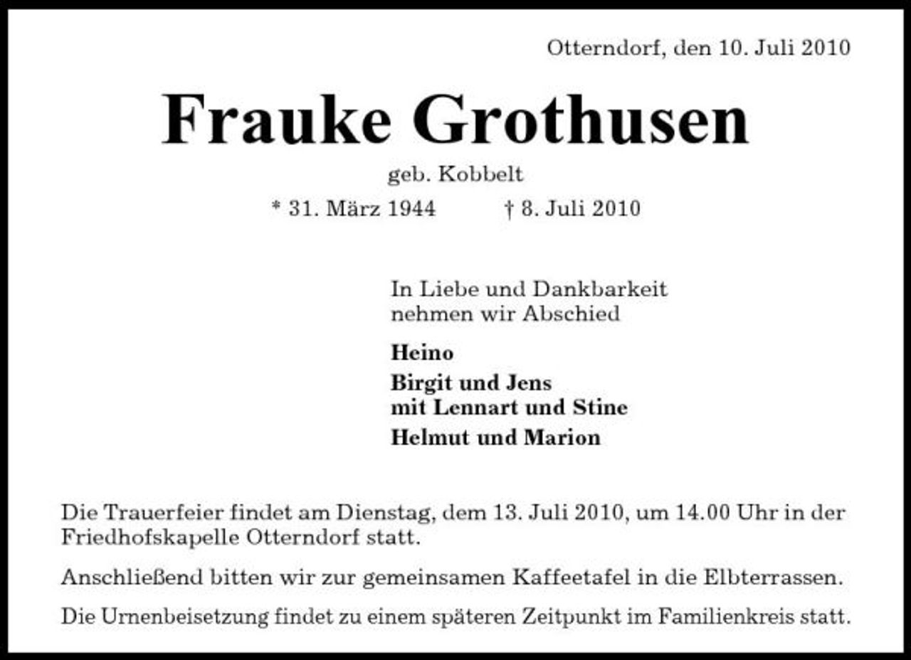 <p>Otterndorf, den 10. Juli 2010</p><p>Frauke Grothusen<br />geb. Kobbelt * 31. März 1944 † 8. Juli 2010 In Liebe und Dankbarkeit nehmen wir Abschied Heino Birgit und Jens mit Lennart und Stine Helmut und Marion Die Trauerfeier findet am Dienstag, dem 13. Juli 2010, um 14.00 Uhr in der Friedhofskapelle Otterndorf statt. Anschließend bitten wir zur gemeinsamen Kaffeetafel in die Elbterrassen. Die Urnenbeisetzung findet zu einem späteren Zeitpunkt im Familienkreis statt.</p>
