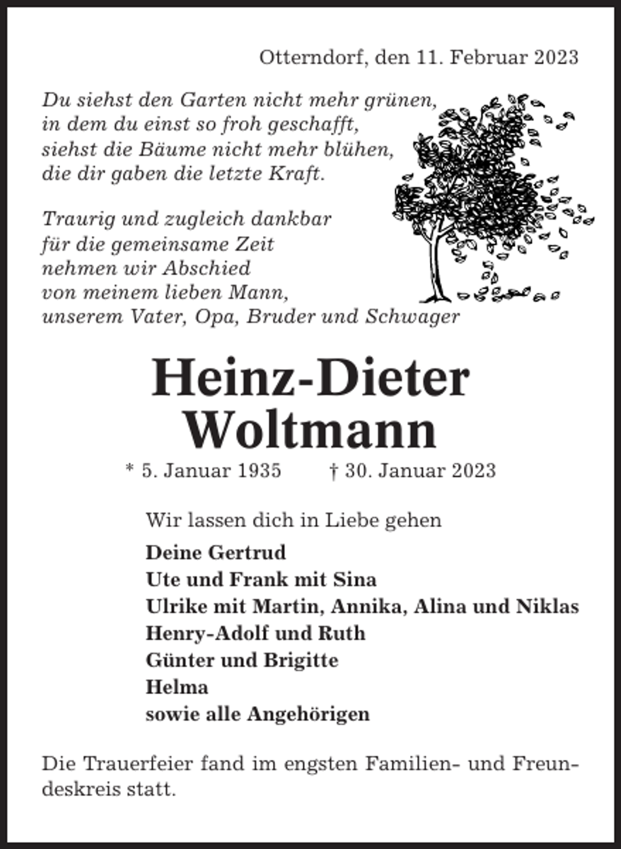 <p>Otterndorf, den 11. Februar 2023<br />Du siehst den Garten nicht mehr grünen,<br />in dem du einst so froh geschafft,<br />siehst die Bäume nicht mehr blühen,<br />die dir gaben die letzte Kraft.<br />Traurig und zugleich dankbar<br />für die gemeinsame Zeit<br />nehmen wir Abschied<br />von meinem lieben Mann,<br />unserem Vater, Opa, Bruder und Schwager</p><p>Heinz-Dieter<br />Woltmann<br />* 5. Januar 1935</p><p>† 30. Januar 2023</p><p>Wir lassen dich in Liebe gehen<br />Deine Gertrud<br />Ute und Frank mit Sina<br />Ulrike mit Martin, Annika, Alina und Niklas<br />Henry-Adolf und Ruth<br />Günter und Brigitte<br />Helma<br />sowie alle Angehörigen<br />Die Trauerfeier fand im engsten Familien- und Freundeskreis statt.</p>