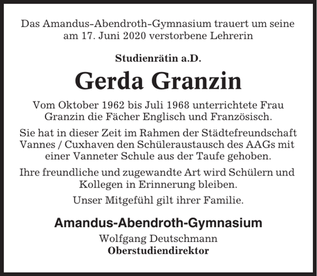 <p>Das Amandus-Abendroth-Gymnasium trauert um seine<br />am 17. Juni 2020 verstorbene Lehrerin<br />Studienrätin a.D.</p><p>Gerda Granzin<br />Vom Oktober 1962 bis Juli 1968 unterrichtete Frau<br />Granzin die Fächer Englisch und Französisch.<br />Sie hat in dieser Zeit im Rahmen der Städtefreundschaft<br />Vannes / Cuxhaven den Schüleraustausch des AAGs mit<br />einer Vanneter Schule aus der Taufe gehoben.<br />Ihre freundliche und zugewandte Art wird Schülern und<br />Kollegen in Erinnerung bleiben.<br />Unser Mitgefühl gilt ihrer Familie.</p><p>Amandus-Abendroth-Gymnasium<br />Wolfgang Deutschmann<br />Oberstudiendirektor</p>