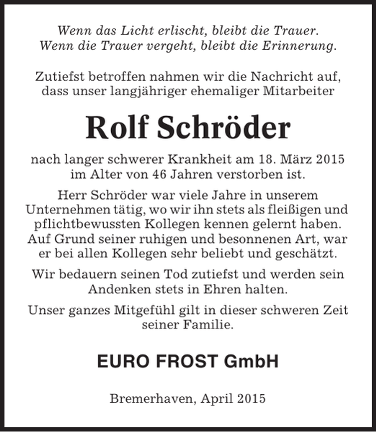 <p>Wenn das Licht erlischt, bleibt die Trauer.<br />Wenn die Trauer vergeht, bleibt die Erinnerung.<br />Zutiefst betroffen nahmen wir die Nachricht auf,<br />dass unser langjähriger ehemaliger Mitarbeiter</p><p>Rolf Schröder<br />nach langer schwerer Krankheit am 18. März 2015<br />im Alter von 46 Jahren verstorben ist.<br />Herr Schröder war viele Jahre in unserem<br />Unternehmen tätig, wo wir ihn stets als fleißigen und<br />pflichtbewussten Kollegen kennen gelernt haben.<br />Auf Grund seiner ruhigen und besonnenen Art, war<br />er bei allen Kollegen sehr beliebt und geschätzt.<br />Wir bedauern seinen Tod zutiefst und werden sein<br />Andenken stets in Ehren halten.<br />Unser ganzes Mitgefühl gilt in dieser schweren Zeit<br />seiner Familie.</p><p>EURO FROST GmbH<br />Bremerhaven, April 2015</p>