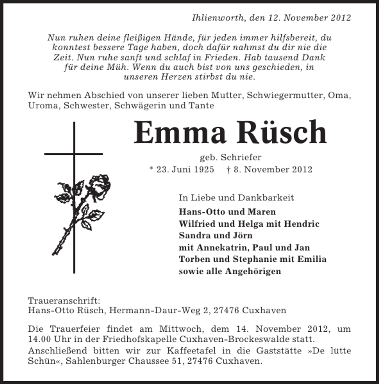 <p>Ihlienworth, den 12. November 2012<br />Nun ruhen deine fleißigen Hände, für jeden immer hilfsbereit, du<br />konntest bessere Tage haben, doch dafür nahmst du dir nie die<br />Zeit. Nun ruhe sanft und schlaf in Frieden. Hab tausend Dank<br />für deine Müh. Wenn du auch bist von uns geschieden, in<br />unseren Herzen stirbst du nie.<br />Wir nehmen Abschied von unserer lieben Mutter, Schwiegermutter, Oma,<br />Uroma, Schwester, Schwägerin und Tante</p><p>Emma Rüsch<br />geb. Schriefer<br />* 23. Juni 1925 † 8. November 2012<br />In Liebe und Dankbarkeit<br />Hans-Otto und Maren<br />Wilfried und Helga mit Hendric<br />Sandra und Jörn<br />mit Annekatrin, Paul und Jan<br />Torben und Stephanie mit Emilia<br />sowie alle Angehörigen<br />Traueranschrift:<br />Hans-Otto Rüsch, Hermann-Daur-Weg 2, 27476 Cuxhaven<br />Die Trauerfeier findet am Mittwoch, dem 14. November 2012, um<br />14.00 Uhr in der Friedhofskapelle Cuxhaven-Brockeswalde statt.<br />Anschließend bitten wir zur Kaffeetafel in die Gaststätte »De lütte<br />Schün«, Sahlenburger Chaussee 51, 27476 Cuxhaven.</p>