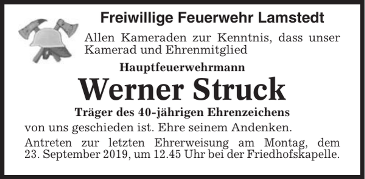 <p>Freiwillige Feuerwehr Lamstedt<br />Allen Kameraden zur Kenntnis, dass unser<br />Kamerad und Ehrenmitglied<br />Hauptfeuerwehrmann</p><p>Werner Struck<br />Träger des 40-jährigen Ehrenzeichens<br />von uns geschieden ist. Ehre seinem Andenken.<br />Antreten zur letzten Ehrerweisung am Montag, dem<br />23. September 2019, um 12.45 Uhr bei der Friedhofskapelle.</p>