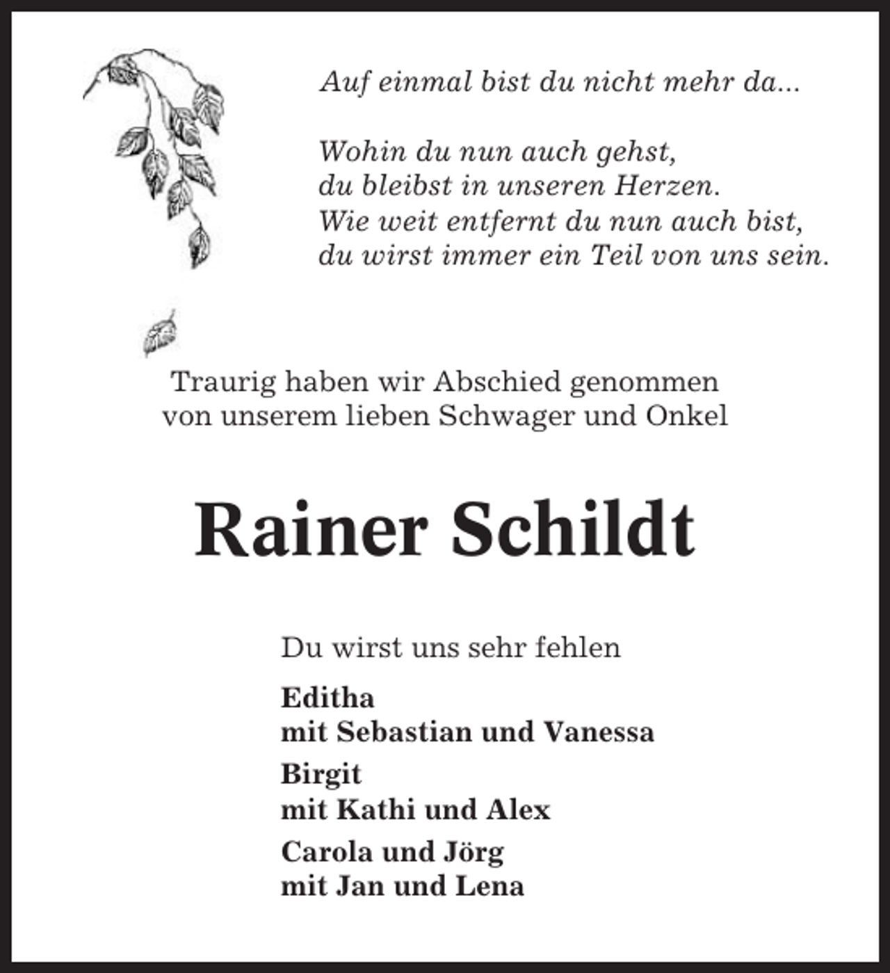 <p>Auf einmal bist du nicht mehr da...<br />Wohin du nun auch gehst,<br />du bleibst in unseren Herzen.<br />Wie weit entfernt du nun auch bist,<br />du wirst immer ein Teil von uns sein.</p><p>Traurig haben wir Abschied genommen<br />von unserem lieben Schwager und Onkel</p><p>Rainer Schildt<br />Du wirst uns sehr fehlen<br />Editha<br />mit Sebastian und Vanessa<br />Birgit<br />mit Kathi und Alex<br />Carola und Jörg<br />mit Jan und Lena</p>