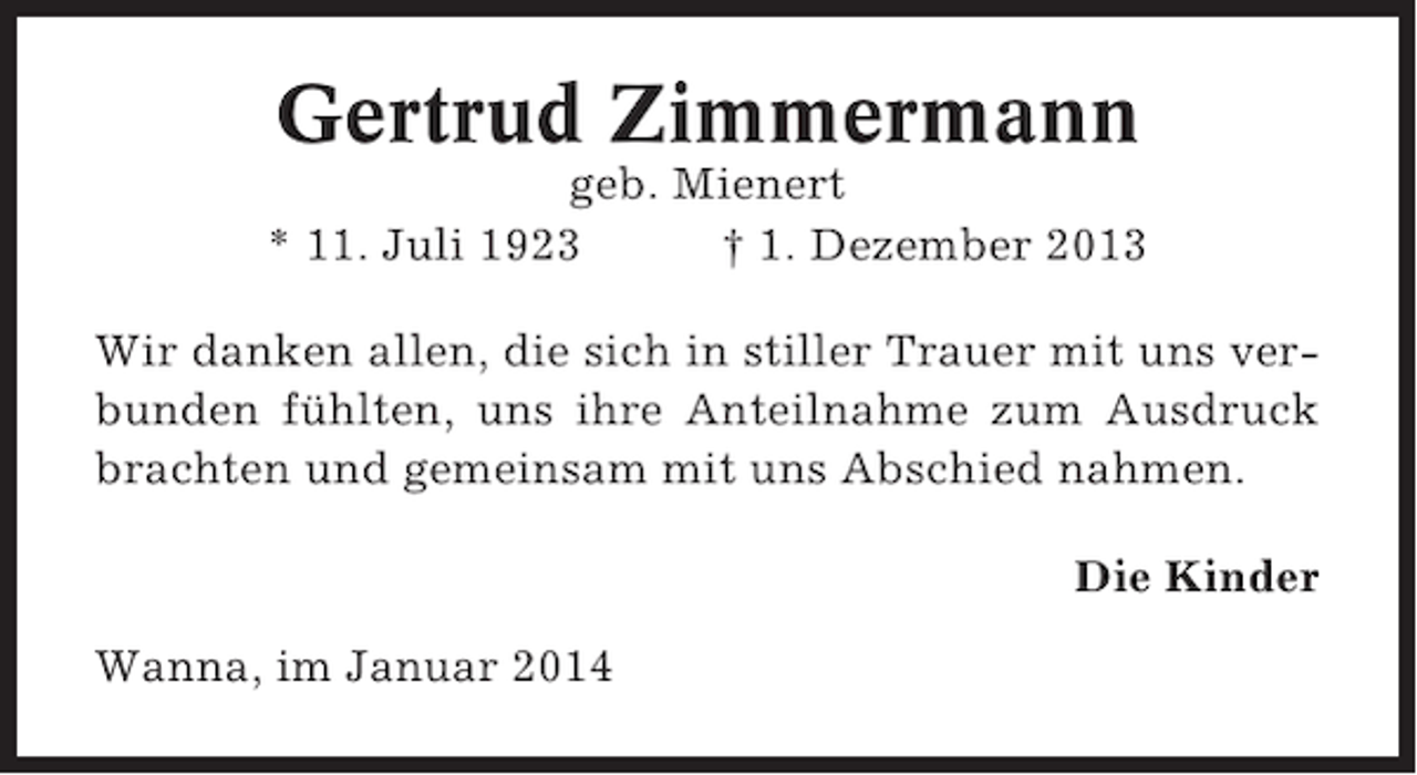 <p>Gertrud Zimmermann<br />geb. Mienert<br />* 11. Juli 1923<br />† 1. Dezember 2013<br />Wir danken allen, die sich in stiller Trauer mit uns verbunden fühlten, uns ihre Anteilnahme zum Ausdruck<br />brachten und gemeinsam mit uns Abschied nahmen.<br />Die Kinder<br />Wanna, im Januar 2014</p>