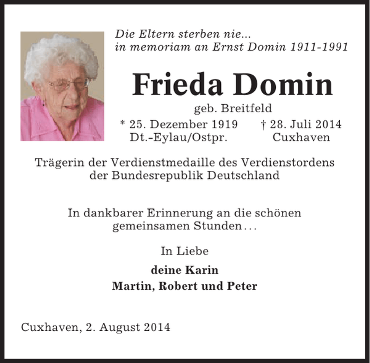 <p>Die Eltern sterben nie...<br />in memoriam an Ernst Domin 1911-1991</p><p>Frieda Domin<br />geb. Breitfeld<br />* 25. Dezember 1919<br />† 28. Juli 2014<br />Dt.-Eylau/Ostpr.<br />Cuxhaven<br />Trägerin der Verdienstmedaille des Verdienstordens<br />der Bundesrepublik Deutschland<br />In dankbarer Erinnerung an die schönen<br />gemeinsamen Stunden . . .<br />In Liebe<br />deine Karin<br />Martin, Robert und Peter<br />Cuxhaven, 2. August 2014</p>