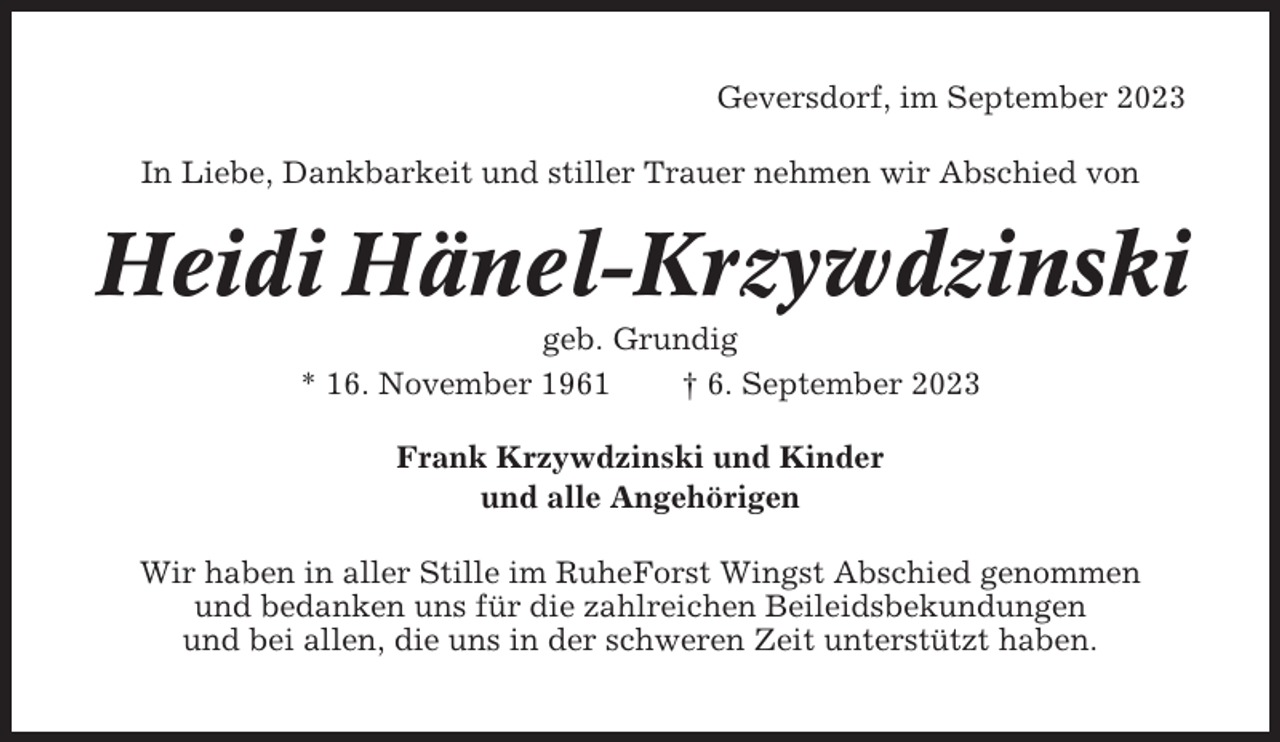 <p>Geversdorf, im September 2023<br />In Liebe, Dankbarkeit und stiller Trauer nehmen wir Abschied von</p><p>Heidi Hänel-Krzywdzinski<br />geb. Grundig<br />* 16. November 1961<br />† 6. September 2023<br />Frank Krzywdzinski und Kinder<br />und alle Angehörigen<br />Wir haben in aller Stille im RuheForst Wingst Abschied genommen<br />und bedanken uns für die zahlreichen Beileidsbekundungen<br />und bei allen, die uns in der schweren Zeit unterstützt haben.</p>