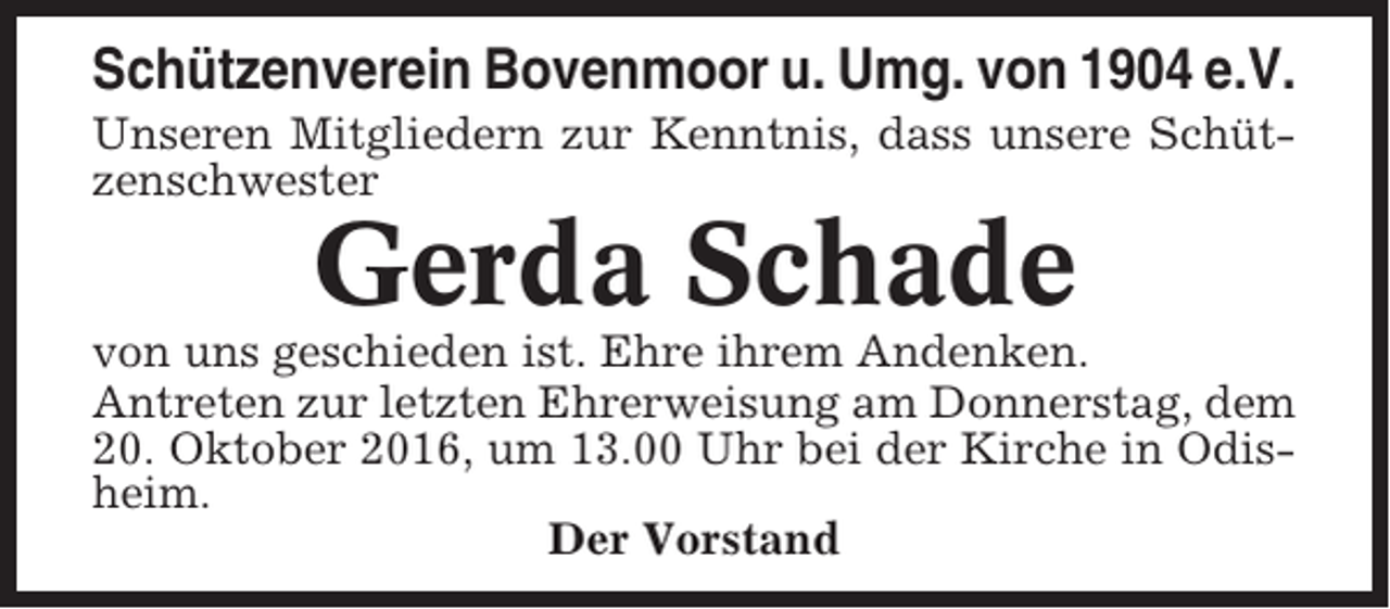 <p>Schützenverein Bovenmoor u. Umg. von 1904 e.V.<br />Unseren Mitgliedern zur Kenntnis, dass unsere Schützenschwester</p><p>Gerda Schade<br />von uns geschieden ist. Ehre ihrem Andenken.<br />Antreten zur letzten Ehrerweisung am Donnerstag, dem<br />20. Oktober 2016, um 13.00 Uhr bei der Kirche in Odisheim.<br />Der Vorstand</p>