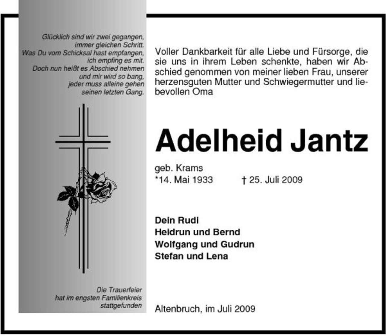 <p>Glücklich sind wir zwei gegangen, immer gleichen Schritt. Was Du vom Schicksal hast empfangen, ich empfing es mit. Doch nun heißt es Abschied nehmen und mir wird so bang, jeder muss alleine gehen seinen letzten Gang.</p><p>Voller Dankbarkeit für alle Liebe und Fürsorge, die sie uns in ihrem Leben schenkte, haben wir Abschied genommen von meiner lieben Frau, unserer herzensguten Mutter und Schwiegermutter und liebevollen Oma</p><p>Adelheid Jantz<br />geb. Krams *14. Mai 1933 † 25. Juli 2009 Dein Rudi Heidrun und Bernd Wolfgang und Gudrun Stefan und Lena</p><p>Die Trauerfeier hat im engsten Familienkreis stattgefunden</p><p>Altenbruch, im Juli 2009</p>