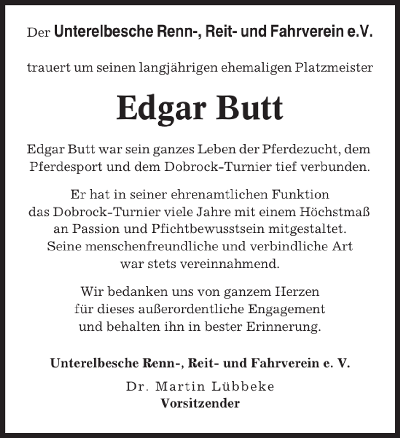 <p>Der Unterelbesche Renn-, Reit- und Fahrverein e.V.<br />trauert um seinen langjährigen ehemaligen Platzmeister</p><p>Edgar Butt<br />Edgar Butt war sein ganzes Leben der Pferdezucht, dem<br />Pferdesport und dem Dobrock-Turnier tief verbunden.<br />Er hat in seiner ehrenamtlichen Funktion<br />das Dobrock-Turnier viele Jahre mit einem Höchstmaß<br />an Passion und Pfichtbewusstsein mitgestaltet.<br />Seine menschenfreundliche und verbindliche Art<br />war stets vereinnahmend.<br />Wir bedanken uns von ganzem Herzen<br />für dieses außerordentliche Engagement<br />und behalten ihn in bester Erinnerung.<br />Unterelbesche Renn-, Reit- und Fahrverein e. V.<br />Dr. Martin Lübbeke<br />Vorsitzender</p>
