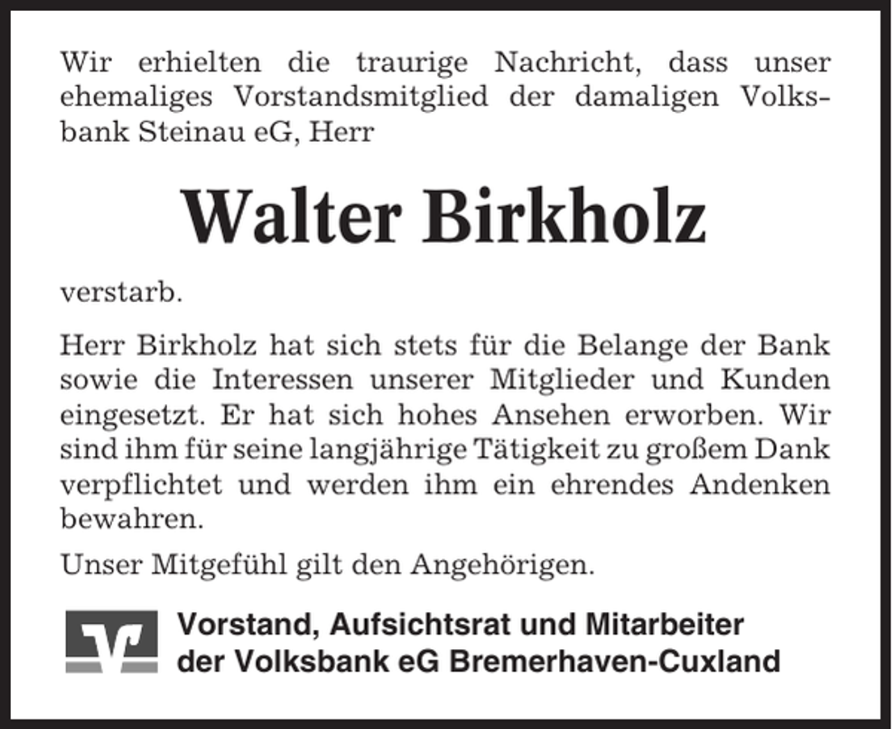 <p>Wir erhielten die traurige Nachricht, dass unser<br />ehemaliges Vorstandsmitglied der damaligen Volksbank Steinau eG, Herr</p><p>Walter Birkholz<br />verstarb.<br />Herr Birkholz hat sich stets für die Belange der Bank<br />sowie die Interessen unserer Mitglieder und Kunden<br />eingesetzt. Er hat sich hohes Ansehen erworben. Wir<br />sind ihm für seine langjährige Tätigkeit zu großem Dank<br />verpflichtet und werden ihm ein ehrendes Andenken<br />bewahren.<br />Unser Mitgefühl gilt den Angehörigen.</p><p>Vorstand, Aufsichtsrat und Mitarbeiter<br />der Volksbank eG Bremerhaven-Cuxland</p>