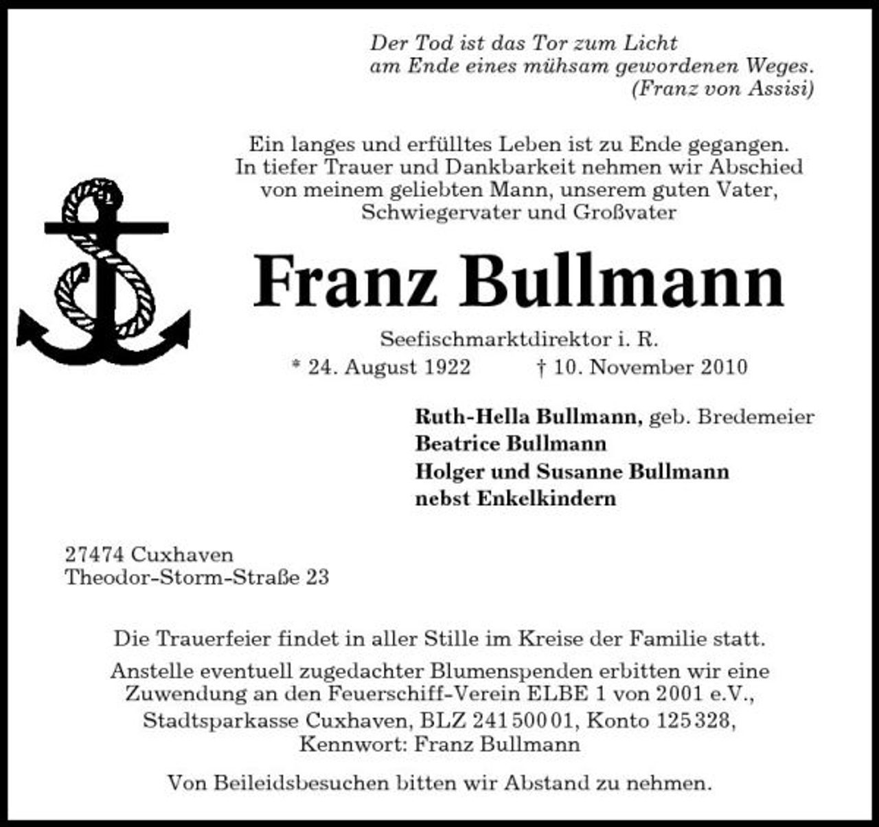 <p>Der Tod ist das Tor zum Licht am Ende eines mühsam gewordenen Weges. (Franz von Assisi) Ein langes und erfülltes Leben ist zu Ende gegangen. In tiefer Trauer und Dankbarkeit nehmen wir Abschied von meinem geliebten Mann, unserem guten Vater, Schwiegervater und Großvater</p><p>Franz Bullmann<br />Seefischmarktdirektor i. R. * 24. August 1922 † 10. November 2010 Ruth-Hella Bullmann, geb. Bredemeier Beatrice Bullmann Holger und Susanne Bullmann nebst Enkelkindern 27474 Cuxhaven Theodor-Storm-Straße 23 Die Trauerfeier findet in aller Stille im Kreise der Familie statt. Anstelle eventuell zugedachter Blumenspenden erbitten wir eine Zuwendung an den Feuerschiff-Verein ELBE 1 von 2001 e.V., Stadtsparkasse Cuxhaven, BLZ 241 501, Konto 125 328, Kennwort: Franz Bullmann Von Beileidsbesuchen bitten wir Abstand zu nehmen.</p>