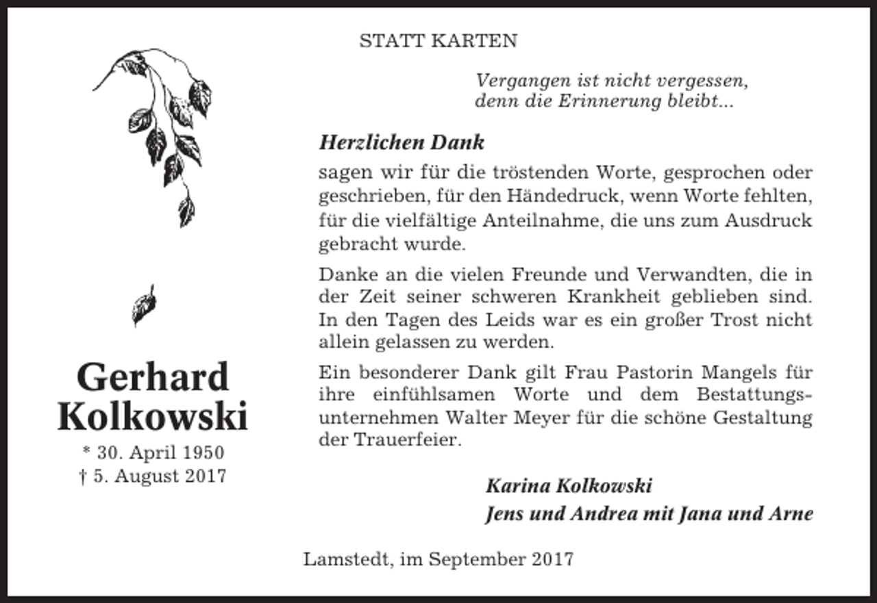 <p>STATT KARTEN<br />Vergangen ist nicht vergessen,<br />denn die Erinnerung bleibt...</p><p>Herzlichen Dank<br />sagen wir für die tröstenden Worte, gesprochen oder<br />geschrieben, für den Händedruck, wenn Worte fehlten,<br />für die vielfältige Anteilnahme, die uns zum Ausdruck<br />gebracht wurde.<br />Danke an die vielen Freunde und Verwandten, die in<br />der Zeit seiner schweren Krankheit geblieben sind.<br />In den Tagen des Leids war es ein großer Trost nicht<br />allein gelassen zu werden.</p><p>Gerhard<br />Kolkowski<br />* 30. April 1950<br />† 5. August 2017</p><p>Ein besonderer Dank gilt Frau Pastorin Mangels für<br />ihre einfühlsamen Worte und dem Bestattungsunternehmen Walter Meyer für die schöne Gestaltung<br />der Trauerfeier.<br />Karina Kolkowski<br />Jens und Andrea mit Jana und Arne<br />Lamstedt, im September 2017</p>