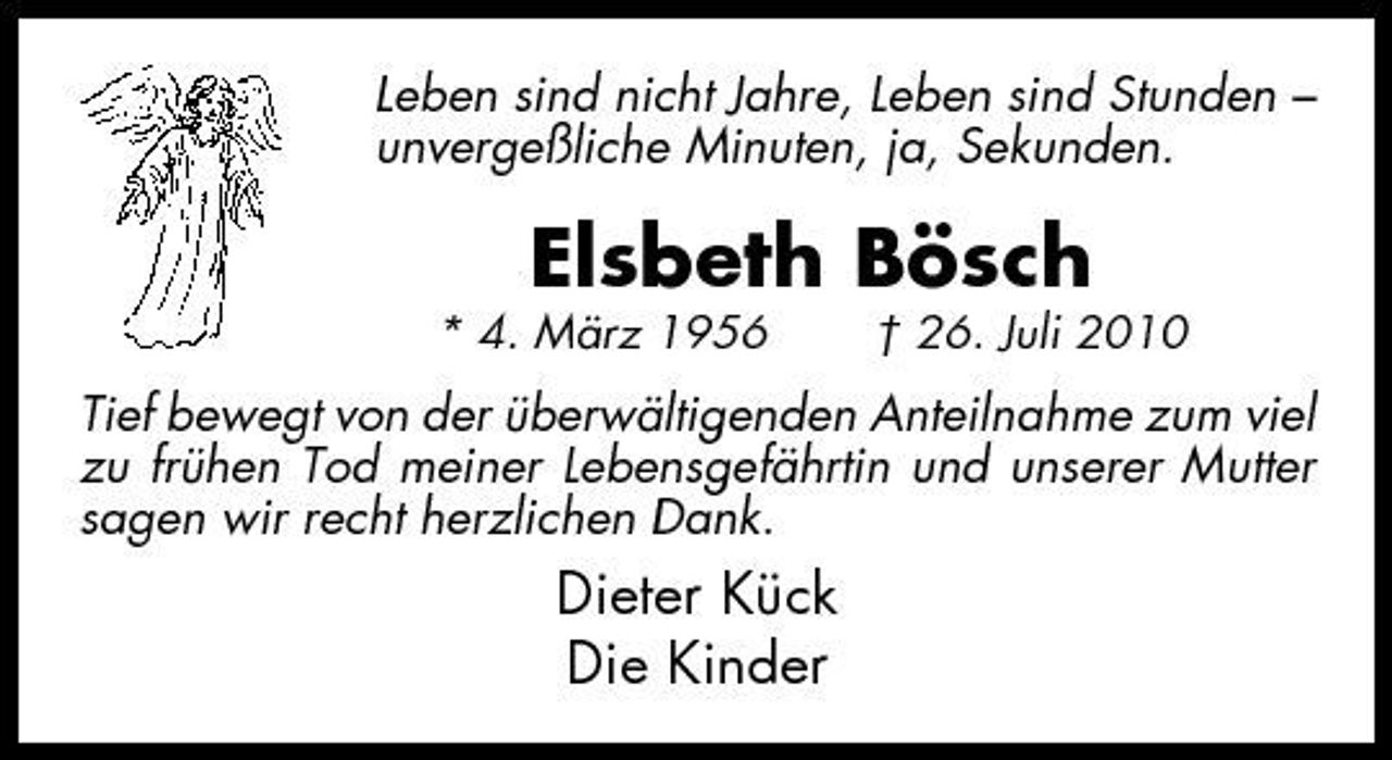 <p>Leben sind nicht Jahre, Leben sind Stunden – unvergeßliche Minuten, ja, Sekunden.</p><p>Elsbeth Bösch<br />* 4. März 1956 † 26. Juli 2010</p><p>Tief bewegt von der überwältigenden Anteilnahme zum viel zu frühen Tod meiner Lebensgefährtin und unserer Mutter sagen wir recht herzlichen Dank.</p><p>Dieter Kück Die Kinder</p>