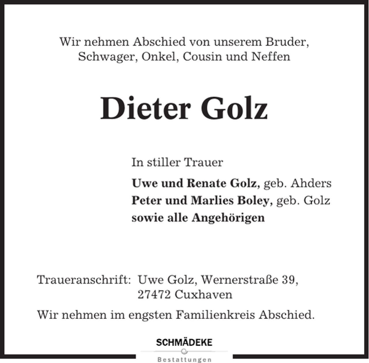 <p>Wir nehmen Abschied von unserem Bruder,<br />Schwager, Onkel, Cousin und Neffen</p><p>Dieter Golz<br />In stiller Trauer<br />Uwe und Renate Golz, geb. Ahders<br />Peter und Marlies Boley, geb. Golz<br />sowie alle Angehörigen</p><p>Traueranschrift: Uwe Golz, Wernerstraße 39,<br />27472 Cuxhaven<br />Wir nehmen im engsten Familienkreis Abschied.</p>
