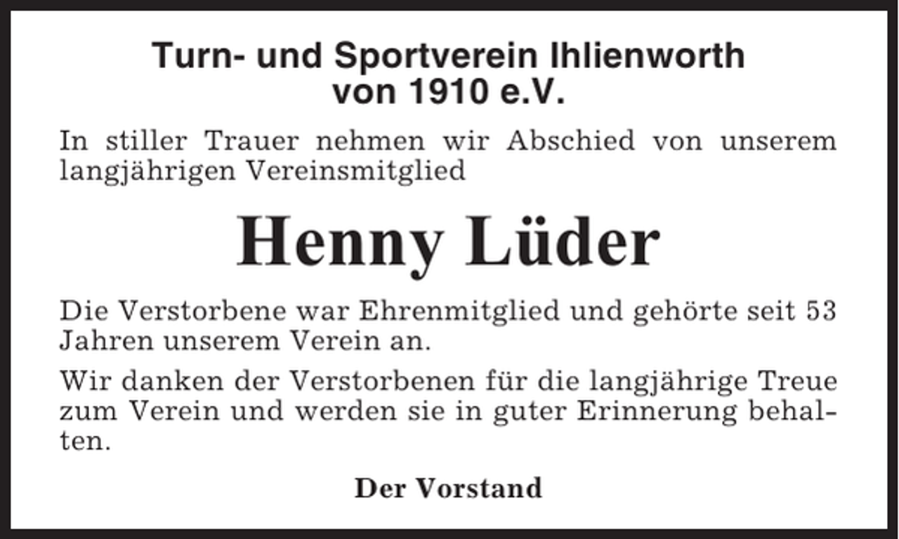 <p>Turn- und Sportverein Ihlienworth<br />von 1910 e.V.<br />In stiller Trauer nehmen wir Abschied von unserem<br />langjährigen Vereinsmitglied</p><p>Henny Lüder<br />Die Verstorbene war Ehrenmitglied und gehörte seit 53<br />Jahren unserem Verein an.<br />Wir danken der Verstorbenen für die langjährige Treue<br />zum Verein und werden sie in guter Erinnerung behalten.<br />Der Vorstand</p>
