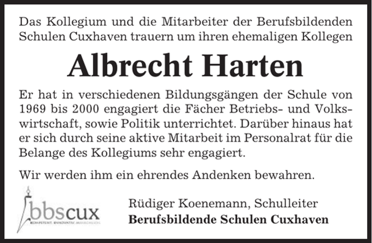 <p>Das Kollegium und die Mitarbeiter der Berufsbildenden<br />Schulen Cuxhaven trauern um ihren ehemaligen Kollegen</p><p>Albrecht Harten<br />Er hat in verschiedenen Bildungsgängen der Schule von<br />1969 bis 2000 engagiert die Fächer Betriebs- und Volkswirtschaft, sowie Politik unterrichtet. Darüber hinaus hat<br />er sich durch seine aktive Mitarbeit im Personalrat für die<br />Belange des Kollegiums sehr engagiert.<br />Wir werden ihm ein ehrendes Andenken bewahren.<br />Rüdiger Koenemann, Schulleiter<br />Berufsbildende Schulen Cuxhaven</p>
