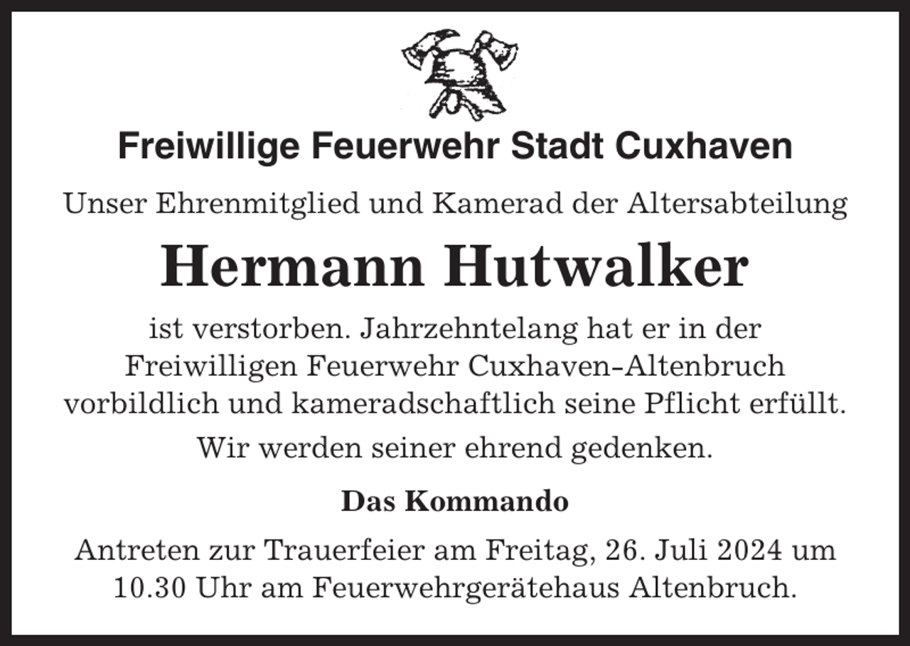 <p>Freiwillige Feuerwehr Stadt Cuxhaven<br />Unser Ehrenmitglied und Kamerad der Altersabteilung</p><p>Hermann Hutwalker<br />ist verstorben. Jahrzehntelang hat er in der<br />Freiwilligen Feuerwehr Cuxhaven-Altenbruch<br />vorbildlich und kameradschaftlich seine Pflicht erfüllt.<br />Wir werden seiner ehrend gedenken.<br />Das Kommando<br />Antreten zur Trauerfeier am Freitag, 26. Juli 2024 um<br />10.30 Uhr am Feuerwehrgerätehaus Altenbruch.</p>