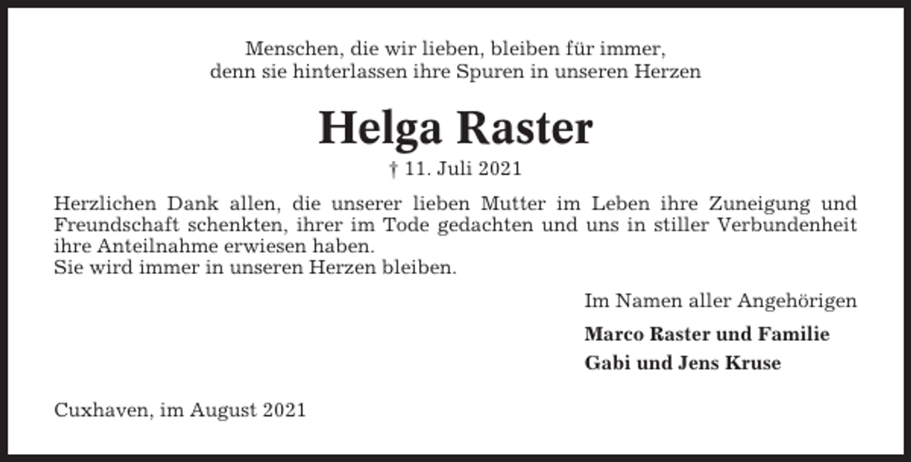 <p>Menschen, die wir lieben, bleiben für immer,<br />denn sie hinterlassen ihre Spuren in unseren Herzen</p><p>Helga Raster<br />† 11. Juli 2021<br />Herzlichen Dank allen, die unserer lieben Mutter im Leben ihre Zuneigung und<br />Freundschaft schenkten, ihrer im Tode gedachten und uns in stiller Verbundenheit<br />ihre Anteilnahme erwiesen haben.<br />Sie wird immer in unseren Herzen bleiben.<br />Im Namen aller Angehörigen<br />Marco Raster und Familie<br />Gabi und Jens Kruse<br />Cuxhaven, im August 2021</p>