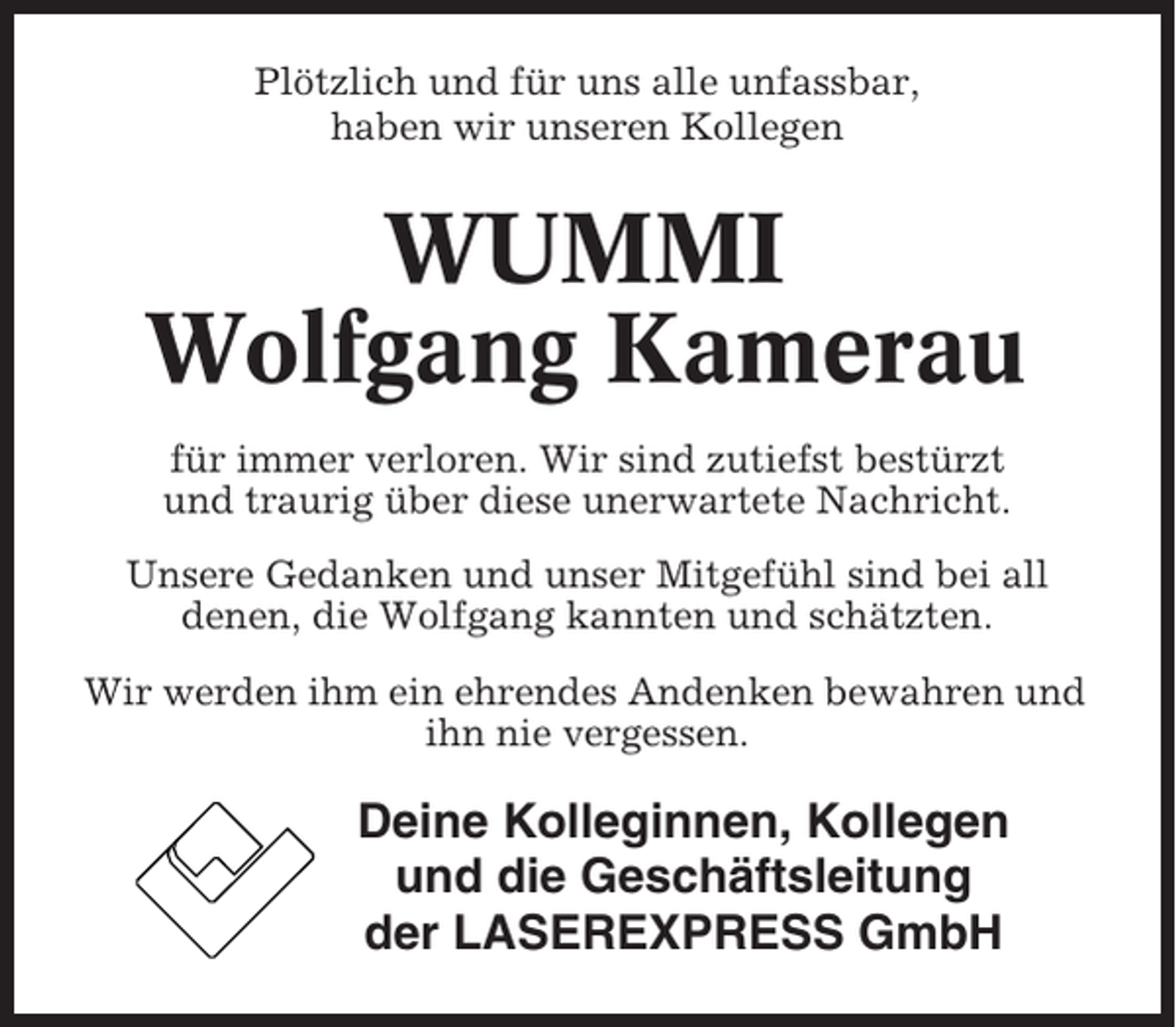 <p>Plötzlich und für uns alle unfassbar,<br />haben wir unseren Kollegen</p><p>WUMMI<br />Wolfgang Kamerau<br />für immer verloren. Wir sind zutiefst bestürzt<br />und traurig über diese unerwartete Nachricht.<br />Unsere Gedanken und unser Mitgefühl sind bei all<br />denen, die Wolfgang kannten und schätzten.<br />Wir werden ihm ein ehrendes Andenken bewahren und<br />ihn nie vergessen.</p><p>Deine Kolleginnen, Kollegen<br />und die Geschäftsleitung<br />der LASEREXPRESS GmbH</p>