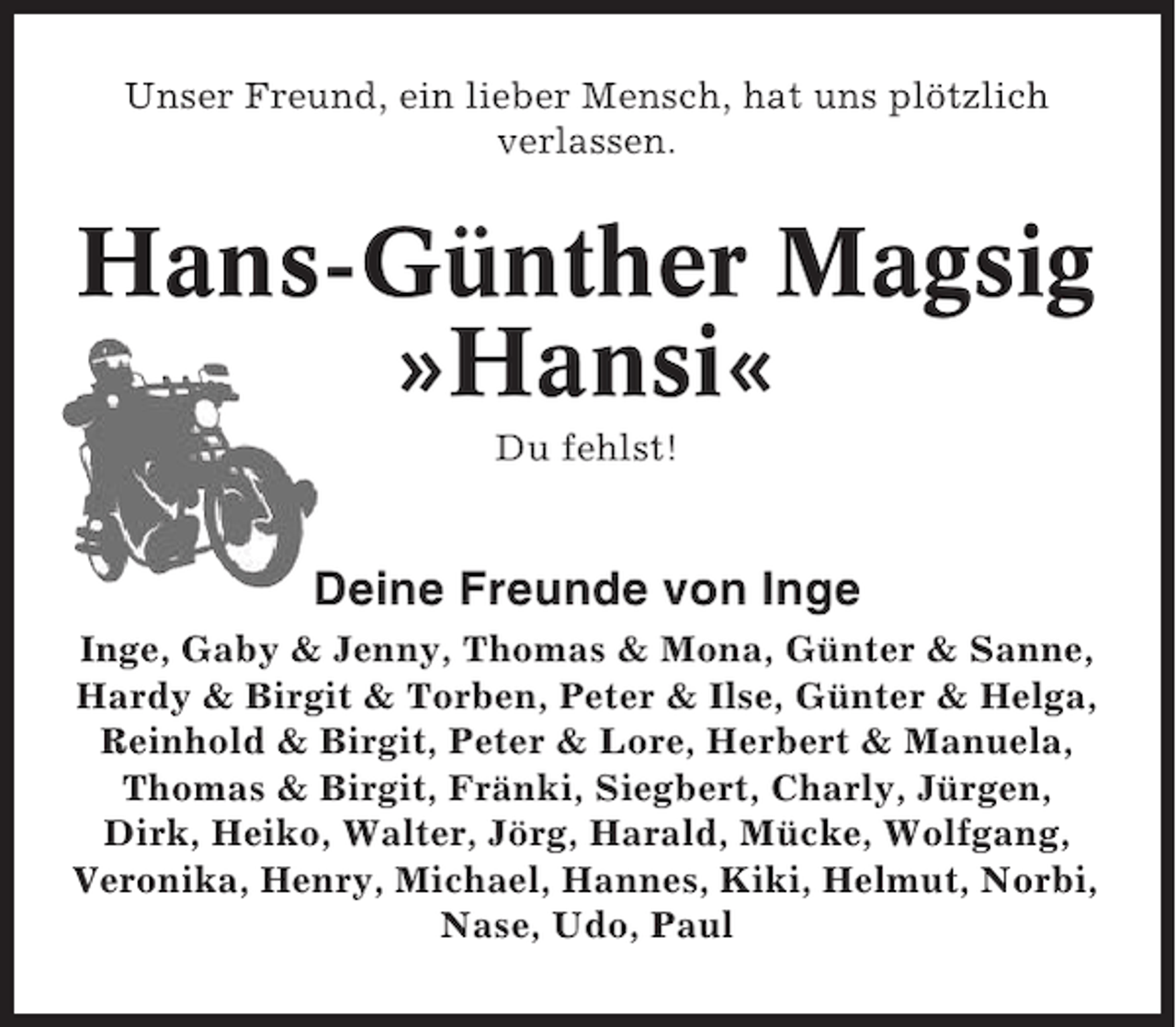 <p>Unser Freund, ein lieber Mensch, hat uns plötzlich<br />verlassen.</p><p>Hans-Günther Magsig<br />»Hansi«<br />Du fehlst!</p><p>Deine Freunde von Inge<br />Inge, Gaby &amp; Jenny, Thomas &amp; Mona, Günter &amp; Sanne,<br />Hardy &amp; Birgit &amp; Torben, Peter &amp; Ilse, Günter &amp; Helga,<br />Reinhold &amp; Birgit, Peter &amp; Lore, Herbert &amp; Manuela,<br />Thomas &amp; Birgit, Fränki, Siegbert, Charly, Jürgen,<br />Dirk, Heiko, Walter, Jörg, Harald, Mücke, Wolfgang,<br />Veronika, Henry, Michael, Hannes, Kiki, Helmut, Norbi,<br />Nase, Udo, Paul</p>