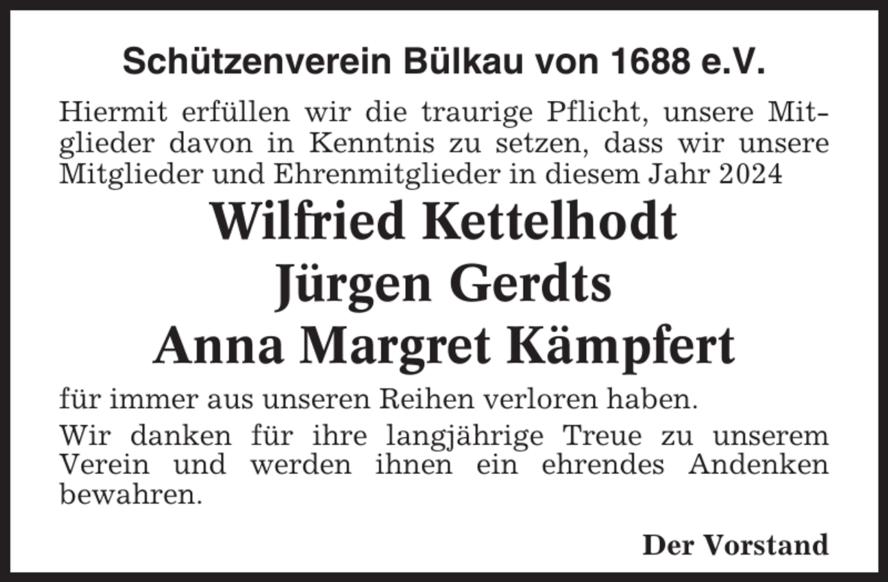 <p>Schützenverein Bülkau von 1688 e.V.<br />Hiermit erfüllen wir die traurige Pflicht, unsere Mitglieder davon in Kenntnis zu setzen, dass wir unsere<br />Mitglieder und Ehrenmitglieder in diesem Jahr 2024</p><p>Wilfried Kettelhodt<br />Jürgen Gerdts<br />Anna Margret Kämpfert<br />für immer aus unseren Reihen verloren haben.<br />Wir danken für ihre langjährige Treue zu unserem<br />Verein und werden ihnen ein ehrendes Andenken<br />bewahren.<br />Der Vorstand</p>