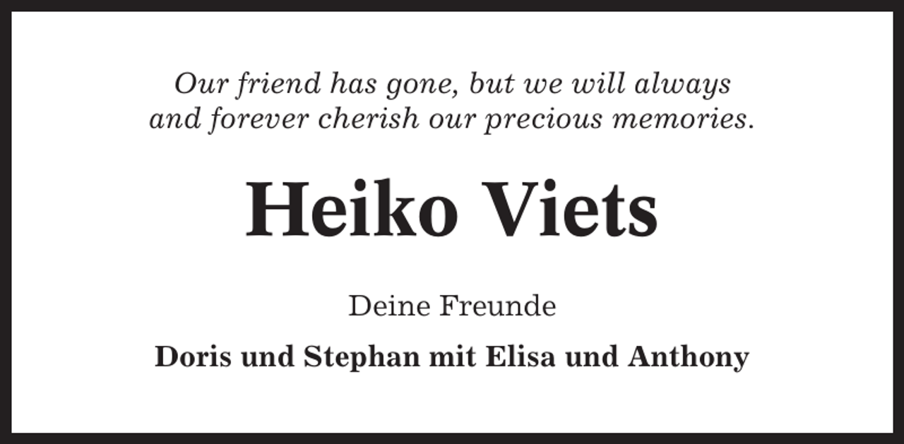 <p>Our friend has gone, but we will always<br />and forever cherish our precious memories.</p><p>Heiko Viets<br />Deine Freunde<br />Doris und Stephan mit Elisa und Anthony</p>