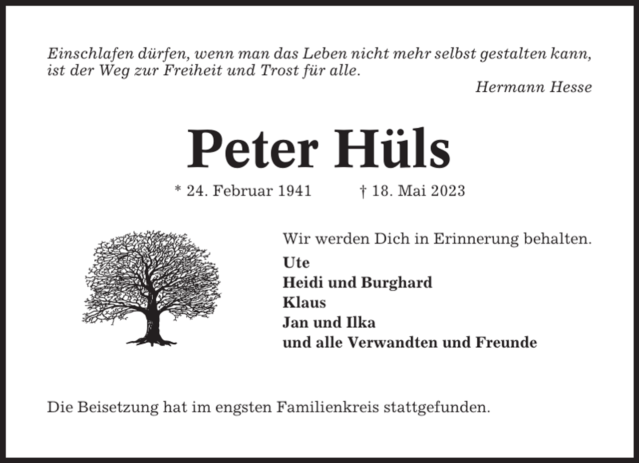 <p>Einschlafen dürfen, wenn man das Leben nicht mehr selbst gestalten kann,<br />ist der Weg zur Freiheit und Trost für alle.<br />Hermann Hesse</p><p>Peter Hüls<br />* 24. Februar 1941</p><p>† 18. Mai 2023</p><p>Wir werden Dich in Erinnerung behalten.<br />Ute<br />Heidi und Burghard<br />Klaus<br />Jan und Ilka<br />und alle Verwandten und Freunde</p><p>Die Beisetzung hat im engsten Familienkreis stattgefunden.</p>