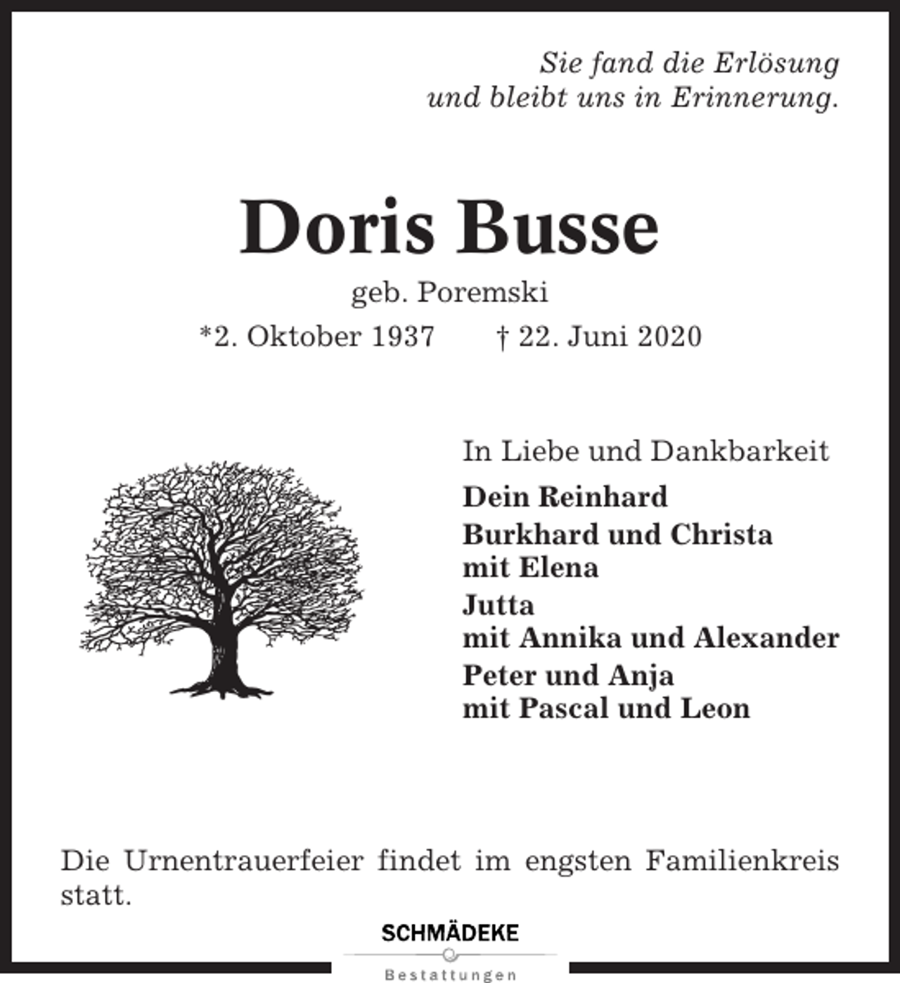 <p>Sie fand die Erlösung<br />und bleibt uns in Erinnerung.</p><p>Doris Busse<br />geb. Poremski<br />*2. Oktober 1937<br />† 22. Juni 2020</p><p>In Liebe und Dankbarkeit<br />Dein Reinhard<br />Burkhard und Christa<br />mit Elena<br />Jutta<br />mit Annika und Alexander<br />Peter und Anja<br />mit Pascal und Leon</p><p>Die Urnentrauerfeier findet im engsten Familienkreis<br />statt.</p>
