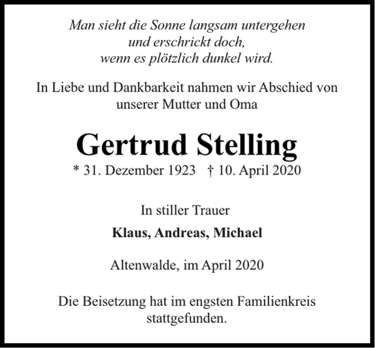 <p>Man sieht die Sonne langsam untergehen<br />und erschrickt doch,<br />wenn es plötzlich dunkel wird.<br />In Liebe und Dankbarkeit nahmen wir Abschied von<br />unserer Mutter und Oma</p><p>Gertrud Stelling</p><p>* 31. Dezember 1923 † 10. April 2020<br />In stiller Trauer<br />Klaus, Andreas, Michael<br />Altenwalde, im April 2020<br />Die Beisetzung hat im engsten Familienkreis<br />stattgefunden.</p>